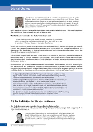 44
Digital Change
„Das ist wie bei einer Fußballmannschaft: Du kannst nur das System spielen, das die Spieler
hergeben. Willst du den Systemwechsel, brauchst Du einen neuen Coach und neue Spieler
an wichtigen Positionen. Spieler, die an ihren alten Rollen hängen, auf ein neues System zu
zwingen, macht sie unzufrieden und wird die Qualität gefährden. Also sortiere die aus, die
nicht mitmachen wollen. Alle anderen sind eingeladen, die Veränderung aktiv zu gestalten
oder zumindest zu unterstützen.“ 49
Dafür braucht es dann auch neue Zielvereinbarungen. Das ist ein entscheidender Punkt. Denn die Management-
Ebene wird immer danach handeln, wonach sie bewertet wird.
Welchen Raum räumen Sie den Kulturveränderern ein?
„You can make wild ducks tame, but you can never make tame ducks wild again.
We are convinced that any business needs its wild ducks. And in IBM we try not
to tame them.” Thomas J. Watson Jr. , ehemaliger IBM Chairman
Es wird vielfach kritisiert, dass es in Deutschland kein kulturelles Umfeld für Träumer und Spinner gibt. Denn es
kann nur dort Freiheit zum Experimentieren herrschen, wo es auch Sicherheit gibt. Entsprechend sollte das Top-
Management den Querdenkern im Unternehmen Anerkennung und Freiräume geben. Dann kann es sein, dass
die Veränderungsgeschwindigkeit zunimmt.
Eins der besten Beispiele liefert IBM selbst. Gunter Dueck, auch bekannt als „Wild Duck“, ist ein Exot und Hofnarr
der digitalen Szene. Er hat aber maßgeblich zum Erfolg des Corporate Wiki Projekts bei der IBM beigetragen,
wie er in seinem Buch „Das Neue und seine Feinde: Wie Ideen verhindert werden und wie sie sich trotzdem
durchsetzen“ schildert.
In Unternehmen gibt es unter den Menschen hinter den Produkten Persönlichkeiten, die Social Media tauglich
sind. Häufig sind es laut Ibo Evsan die Personen, die dem Unternehmen in der Netzöffentlichkeit ein positives
Bild geben. Sie muss man fördern, als Social Trademark und Markenbotschafter aufbauen, weil sie in Perfektion
Produkt und/oder Service eines Unternehmens wiedergeben können – weil sie das Produkt leben!
Im digitalen Zeitalter sind hierarchische Führungsmodelle unterlegen. Je stärker wir in das
digitale Zeitalter kommen, umso stärker werden Unternehmen die Notwendigkeit spüren,
Kommunikationsverantwortung, und damit Macht zu dezentralisieren.
Die Abneigung dem Neuen gegenüber, vor allem im Mittelbau deutscher Unternehmen, ist
insofern verständlich, weil es gerade für sie ein mehr an Arbeit bedeutet.
Die meisten Unternehmen werden den Transformationsprozess nur dann schaffen können,
wenn sie Personal an wichtigen Stellen austauschen bzw. den Generationswechsel gestalten.
Neue Zielvereinbarungen sind ein entscheidender Punkt. Denn die Management-Ebene wird
immer danach handeln, wonach sie bewertet wird.
Den Querdenkern muss in deutschen Unternehmen vom Top-Management mehr Anerkennung
gegeben entgegen gebracht, und für sie mehr Freiräume geschaffen werden.
B.3	 Die Architektur des Wandels bestimmen
Der Veränderungsprozess muss bereits zum Start im Fokus stehen
Laut Professor Rossmann ist in Deutschland die Change-Kompetenz häufig weniger stark ausgeprägt als im
anglo-amerikanischen Raum:
„In unserer Kultur konzentrieren wir uns generell zu sehr auf Inhalte und damit auf
Details. Wir beschäftigen uns damit, was gemacht werden soll. Wichtiger ist aber der
Aspekt, wie diese Inhalte entwickelt und in der Praxis gebracht werden. Wir leiden
generell an einer zu schwach ausgeprägten Prozessorientierung. Damit sind weniger
49	 Interview Christian Henne, HenneDigital
INHALT
 