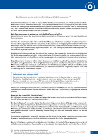 45
Geschäftsprozesse gemeint, sondern eher Entwicklungs- und Veränderungsprozesse.“ 50
Unternehmen sollten sich vor allem zu Beginn stärker damit auseinandersetzen, wie Inhalte überhaupt entwic-
kelt werden, welche Bereiche zu beteiligen sind, wie entsprechende Entwicklungsprojekte gesteuert werden
müssen und wie es gelingt, unternehmensexterne Expertise in die Prozesse einzuspeisen. Dann ist die Entstehung
des „Was“ nur eine Frage der Zeit, vor allem entstehen dann nachhaltig bessere Chancen, die Strategie inhaltlich
auf einer tragfähigen Grundlage umsetzen zu können.
Beteiligungsprozesse organisieren, zentrale Plattformen schaffen
Wandel ist immer etwas, das über Kommunikation vermittelt wird. Rossmann spricht hier vom Nadelöhr der
Kommunikation.
Wird mit den Mitarbeitern oder mit einer kritischen Masse aus Mitarbeitern überhaupt über Wandel kommu-
niziert? Erfahrungsgemäß geschieht das zu selten. In den klassischen Strategieprojekten sind es meist kleinere
Personengruppen, die über das Schicksal vieler entscheiden sollen. Dies funktioniert aber nur selten wirklich gut.
Die Frage ist: Wie kann Beteiligung organisiert werden? Wie kann Beteiligung am Kommunikationsprozess zur
Veränderung organisiert werden?
Es gibt etliche Strukturmodelle aus der systemischen Beratung, die angewendet werden können. Das beginnt
bei Großgruppenmodellen, geht über funktionale Change-Architekturen bis hin zur Steuerung von Projekten
über sogenannte cross-functional Teams und Lenkungsgruppen, die eine exklusive Prozessverantwortung haben.
Digital Governance-Strukturen sollten helfen, Ressourcen zu mobilisieren, schnell neue digitale Fähigkeiten zu
erwerben, einen gemeinsames Set an „Digital Services“ aufzubauen und die Redundanzen im System auf ein
Minimum zu reduzieren, um so auch kosteneffizient den Wandel voranzutreiben. Oftmals erfordert das einen
Mix aus erfahrenden Mitarbeitern und Externen, die fehlende Kompetenzen ausgleichen und eine neue Sicht
auf die Dinge mit ins Unternehmen bringen.
Fallbeispiel: Axel Springer IdeAS
Das Medienhaus Springer treibt derzeit massiv seine Digitalisierung voran: Ein Baustein dabei ist – neben dem
Axel Springer PlugPlay Accelerator – das bisher kaum in Erscheinung getretene Projekt Axel Springer IdeAS.
Dahinter verbirgt sich zum einen eine Art IT-Knotenpunkt für das komplette Medienhaus und zum anderen
eine Art Ideenschmiede bzw. Brutkasten für verlagsnahe Online-Projekte und somit Start-ups.51
Oftmals hat diese Organisationsform den zusätzlichen Vorteil, dass diese Menschen sehr eng zusammenarbeiten
und besser zusammenarbeiten als cross-functional Teams, die in der Organisation auch geografisch verstreut
arbeiten.
Brauchen Sie einen Chief Digital Officer?
Die exklusive Prozessverantwortung kann am besten über eine entsprechend neu zu besetzende Führungsposi-
tion als Teil des Management Teams geregelt werden.
Die Durchschlagskraft eines jeden Digital Transformation-Programms ist davon abhängig, ob der verantwortli-
che Manager die Autorität erlangt, die Unternehmensorganisation im Sinne des Kunden zu verändern. Dieses
Ansehen erlangt er zu Beginn durch seine Position im Unternehmen, oftmals als Leiter einer Stabsabteilung im
Marketing, mit einem roten Telefon zum CEO. Durchschlagskraft bekommt die Initiative erst durch die vom Top
Management verliehene Autorität. Nachhaltig wird der Erfolg erst durch die Verdienste, die man sich mit der
Zeit erarbeitet.
Starbucks hat im Jahre 2012 einen CDO engagiert, der für Mobile, Social Media, Loyalität und Kundenkarten-
Programm sowie für eCommerce und die digitale Infrastruktur in den Coffee Shops zuständig ist.
Zu den Erfolgsfaktoren zählt, sich zunächst an den Prioritäten der Geschäftsführung auszurichten, und mit
einfachen und verständlichen Reports dafür zu sorgen, dass die Stimme des Kunden auch in den Fluren der Ge-
50	 Interview Prof. Dr. Alexander Rossmann, Universität Reutlingen
51	 Alexander Hüsing, deutsche startups, Axel Springer Ideas: Neue Ideenschmiede für Start-ups und IT-Hochburg des Konzerns: http://
www.deutsche-startups.de/2013/10/01/axel-springer-ideas-start-ups/
INHALT
 