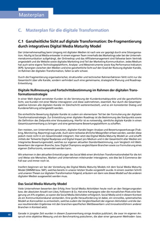 48
Masterplan
C.	Masterplan für die digitale Transformation
C.1	 Ganzheitliche Sicht auf digitale Transformation: De-Fragmentierung
durch integratives Digital Media Maturity Model
Der Unternehmensalltag beim Umgang mit digitalen Medien ist nach wie vor geprägt durch eine Siloorganisa-
tion. Häufig ist Social Media entweder in einem eigenen Team innerhalb des Marketings oder bei der Unterneh-
menskommunikation aufgehängt, der Onlineshop und das Affiliatemanagement sind fallweise beim Vertrieb
angesiedelt und die Website sowie digitales Marketing sind Teil der Marketing Kommunikation. Jedes Medium
hat auch seine eigene Technologieplattform, Analyse- und Messinstrumente sowie Key Performance Indicators
(KPI). Synergien zwischen den Medien und eine ganzheitliche Sicht auf den Grad der Nutzung digitaler Kanäle,
im Rahmen der digitalen Transformation, fallen so sehr schwer.
Durch die Fragmentierung organisatorischer, struktureller und technischer Rahmenfaktoren fehlt nicht nur die
Gesamtsicht über alle Kanäle, sondern verhindert auch eine gemeinsame, strategische Planung und Roadmap-
Entwicklung.
Digitale Nullmessung und Fortschrittsbestimmung im Rahmen der digitalen Trans-
formationsstrategie
In einer Welt digital vernetzter Kunden ist die Vernetzung der Kundenkontaktpunkte und die ganzheitliche
Sicht, wie Kunden mit einer Marke interagieren und diese wahrnehmen, essentiell. Nur durch die Gesamtper-
spektive können alle digitalen Kanäle im Gleichschritt weiterentwickelt, und so ein konsistenter Dialog und
Kundenerfahrung sichergestellt werden.
Die einheitliche Bewertung digitaler Kanäle ist zudem ein elementarer Teil bei der Formulierung der digitalen
Transformationsstrategie. Zur Entwicklung einer digitalen Roadmap ist die Bestimmung des Startpunkts sowie
die Definition des Zielpunkts eine Voraussetzung. Hierfür ist es notwendig, sämtliche digitale Kanäle in einen
Gesamtzusammenhang zu bringen und eine gemeinsame Bewertungsplattform zu schaffen.
Den meisten, von Unternehmen genutzten, digitalen Kanäle liegen Analyse und Bewertungswerkzeuge (Trac-
king, Monitoring, Reporting) zugrunde. Auch wenn teilweise ähnliche Messgrößen erfasst werden, werden diese
jedoch meist nicht in ein Gesamtmodell integriert. Hier setzt das Digital Media Maturity Modell an und schafft
mittels der Teilwerte Digital Readyness und Digital Impact pro Medium und in der Gesamtsicht aller Medien ein
integriertes Bewertungsmodell, welches zur eigenen aktuellen Standortbestimmung, zum Vergleich mit Wett-
bewerbern der eigenen Branche, bzw. Digital Champions vergleichbarer Branchen sowie zur Formulierung eines
eigenen Zielhorizonts, verwendet werden kann.
Wir erkennen in den aktuellen Entwicklungen des Social Web einen ähnlichen Transformationshebel für die Art
und Weise wie Menschen, Marken und Unternehmen miteinander interagieren, wie dies bei E-Commerce der
Fall war und immer noch ist.
Insofern beginnen wir bei der Vorstellung des Digital Media Maturity Models mit dem Social Media Maturity
Model (SMMM bzw. SM3
), welches bereits in unserer letzten Studie vorgestellt wurde. In einem zweiten Schritt
und unseren Thesen zur digitalen Transformation folgend, erläutern wir dann wie dieses Modell auf die anderen
digitalen Medien ausgeweitet werden muss.
Das Social Media Maturity Model
Viele Unternehmen bewerten den Erfolg ihrer Social Media Aktivitäten heute noch an den Steigerungsraten
bzw. der absoluten Anzahl von Likes, Followern  Co. Hat eine Kampagne oder die monatlichen Posts eine Stei-
gerung um X% ergeben, so waren die Social Media Aktivitäten erfolgreich. Social Media wird in diesem Kontext
als ein Kommunikationskanal verstanden. Eine große Herausforderung ist dabei, ein sinnvolles, systematisches
Modell an Kennzahlen zu entwickeln, welches zudem die Vergleichbarkeit der eigenen Aktivitäten und die dar-
aus resultierenden Ergebnisse mit den branchen-spezifischen Wettbewerbern und Innovationsführern anderer
Branchen in Kontext setzt.
Gerade in jüngster Zeit wurden in diesem Zusammenhang einige Ansätze publiziert, die zwar im eigenen An-
spruch eine objektive Messung und ein Benchmarking postulieren, die aber einer genaueren Methoden- bzw.
INHALT
 