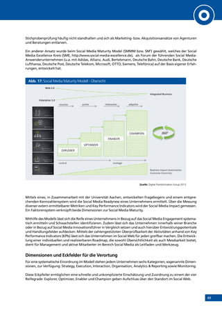 49
Stichprobenprüfung häufig nicht standhalten und sich als Marketing- bzw. Akquisitionsansätze von Agenturen
und Beratungen entlarven.
Ein anderer Ansatz wurde beim Social Media Maturity Model (SMMM bzw. SM3
) gewählt, welches der Social
Media Excellence Kreis (SME, http://www.social-media-excellence.de), als Forum der führenden Social Media-
Anwenderunternehmen (u.a. mit Adidas, Allianz, Audi, Bertelsmann, Deutsche Bahn, Deutsche Bank, Deutsche
Lufthansa, Deutsche Post, Deutsche Telekom, Microsoft, OTTO, Siemens, Telefónica) auf der Basis eigener Erfah-
rungen, entwickelt hat.
Abb. 17: Social Media Maturity Modell - Übersicht
Quelle: Digital Transformation Group 2013
Mittels eines, in Zusammenarbeit mit der Universität Aachen, entwickelten Fragebogens und einem entspre-
chenden Kennzahlensystem wird die Social Media Readyness eines Unternehmens ermittelt. Über die Messung
diverser extern ermittelbarer Metriken und Key Performance Indicators wird der Social Media Impact gemessen.
Ein Faktorensystem verknüpft beide Dimensionen zur Social Media Maturity.
Mithilfe des Modells lässt sich die Reife eines Unternehmens in Bezug auf das Social Media Engagement systema-
tisch ermitteln und Schwachstellen identifizieren. Zudem lässt sich das Unternehmen innerhalb seiner Branche
oder in Bezug auf Social Media Innovationsführer in Vergleich setzen und auch hierüber Entwicklungspotentiale
und Handlungsfelder aufdecken. Mittels der zahlengestützten Überprüfbarkeit der Aktivitäten anhand von Key
Performance Indicators (KPIs) lässt sich das Unternehmen im Social Web für jeden greifbar machen. Die Entwick-
lung einer individuellen und realisierbaren Roadmap, die sowohl Übersichtlichkeit als auch Messbarkeit bietet,
dient für Management und aktive Mitarbeiter im Bereich Social Media als Leitfaden und Werkzeug.
Dimensionen und Eckfelder für die Verortung
Für eine systematische Einordnung im Modell stehen jedem Unternehmen sechs Kategorien, sogenannte Dimen-
sionen, zur Verfügung: Strategy, Execution, Interaction, Organisation, Analytics  Reporting sowie Monitoring.
Diese Eckpfeiler ermöglichen eine schnelle und unkomplizierte Einschätzung und Zuordnung zu einem der vier
Reifegrade: Explorer, Optimizer, Enabler und Champion geben Aufschluss über den Standort im Social Web.
INHALT
 
