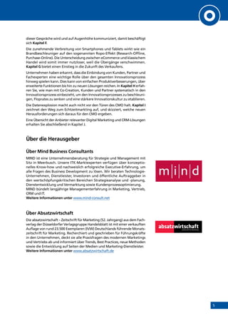 5
dieser Gespräche wird und auf Augenhöhe kommuniziert, damit beschäftigt
sich Kapitel F.
Die zunehmende Verbreitung von Smartphones und Tablets wirkt wie ein
Brandbeschleuniger auf den sogenannten Ropo-Effekt (Research-Offline,
Purchase-Online). Die Unterscheidung zwischen eCommerce und klassischem
Handel wird somit immer nutzloser, weil die Übergänge verschwimmen.
Kapitel G bietet einen Einstieg in die Zukunft des Verkaufens.
Unternehmen haben erkannt, dass die Einbindung von Kunden, Partner und
Fachexperten eine wichtige Rolle über den gesamten Innovationsprozess
hinweg spielen kann. Dies kann von einfachen Produktverbesserungen, über
erweiterte Funktionen bis hin zu neuen Lösungen reichen. In Kapitel H erfah-
ren Sie, wie man mit Co-Creation, Kunden und Partner systematisch in den
Innovationsprozess einbezieht, um den Innovationsprozesses zu beschleuni-
gen, Floprates zu senken und eine stärkere Innovationskultur zu etablieren.
Die Datenexplosion macht auch nicht vor den Türen des CMO halt. Kapitel I
zeichnet den Weg zum Echtzeitmarkting auf, und skizziert, welche neuen
Herausforderungen sich daraus für den CMO ergeben.
Eine Übersicht der Anbieter relevanter Digital Marketing und CRM-Lösungen
erhalten Sie abschließend in Kapitel J.
Über die Herausgeber
Über Mind Business Consultants
MIND ist eine Unternehmensberatung für Strategie und Management mit
Sitz in Meerbusch. Unsere ITK-Marktexperten verfügen über konzeptio-
nelles Know-how und nachweislich erfolgreiche Executive-Erfahrung, um
alle Fragen des Business Development zu lösen. Wir beraten Technologie-
Unternehmen, Dienstleister, Investoren und öffentliche Auftraggeber in
den wertschöpfungskritischen Bereichen Strategieanalyse und -planung,
Dienstentwicklung und Vermarktung sowie Kundenprozessoptimierung.
MIND bündelt langjährige Managementerfahrung in Marketing, Vertrieb,
CRM und IT.
Weitere Informationen unter www.mind-consult.net
Über Absatzwirtschaft
Die absatzwirtschaft – Zeitschrift für Marketing (52. Jahrgang) aus dem Fach-
verlag der Düsseldorfer Verlagsgruppe Handelsblatt ist mit einer verkauften
Auflage von rund 23.500 Exemplaren (IVW) Deutschlands führende Monats-
zeitschrift für Marketing. Recherchiert und geschrieben für Führungskräfte
in den Unternehmen, deckt sie alle Praxisfragen des modernen Marketings
und Vertriebs ab und informiert über Trends, Best Practices, neue Methoden
sowie die Entwicklung auf Seiten der Medien und Marketing-Dienstleister.
Weitere Informationen unter www.absatzwirtschaft.de
INHALT
 