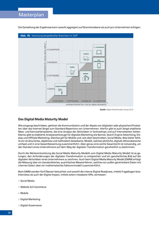 50
Masterplan
Die Darstellung der Ergebnisse kann sowohl aggregiert auf Branchenebene als auch pro Unternehmen erfolgen.
Abb. 18: Verortung beispielhafter Branchen im SM3
Quelle: Digital Transformation Group 2013
Das Digital Media Maturity Model
Wie eingangs beschrieben, gehören die Kommunikation und der Absatz von (digitalen oder physischen) Produk-
ten über das Internet längst zum Standard-Repertoire von Unternehmen. Hierfür gibt es auch längst etablierte
Mess- und Kennzahlensysteme, die eine Analyse der Aktivitäten in Onlineshops und auf Internetseiten bieten.
Ebenso gibt es etablierte Analysewerkzeuge für digitales Marketing wie Banner, Search Engine Advertising, Dis-
play und Affiliate Marketing. Gleiches gilt für Mobile und, wie oben beschrieben, Social Media. Was bisher fehlt,
ist ein strukturiertes, objektives und methodisch belastbares Modell, welches sämtliche, digitale Aktionsbereiche
umfasst und in eine Gesamtbewertung zusammenführt. Aber genau eine solche Gesamtsicht ist notwendig, um
den Standort eines Unternehmens auf dem Weg der digitalen Transformation ganzheitlich zu bestimmen.
Durch die Weiterentwicklung des Social Media Maturity Modells zum Digital Media Maturity Modell ist es ge-
lungen, den Anforderungen der digitalen Transformation zu entsprechen und ein ganzheitliches Bild auf die
digitalen Aktivitäten eines Unternehmens zu zeichnen. Auch beim Digital Media Maturity Model (DMM) erfolgt
die Messung über ein standardisiertes, quantitatives Messverfahren, welches von außen generierbare Daten mit
internen Daten über ein mathematisches Faktorenmodell zusammenführt.
Beim DMM werden fünf Ebenen betrachtet und sowohl die interne Digital Readyness, mittels Fragebogen bzw.
Interviews als auch der Digital Impact, mittels extern messbarer KPIs, vermessen:
»» Social Media
»» Website  E-Commerce
»» Mobile
»» Digital Marketing
»» Digital Governance
INHALT
 