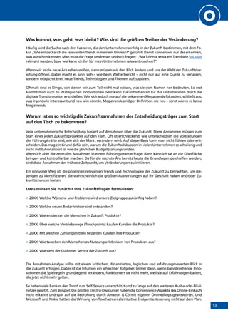 53
Was kommt, was geht, was bleibt? Was sind die größten Treiber der Veränderung?
Häufig wird die Suche nach den Faktoren, die den Unternehmenserfolg in der Zukunft bestimmen, mit dem Fo-
kus „Wie entdecke ich die relevanten Trends in meinem Umfeld?” geführt. Damit können wir nur das erkennen,
was wir schon kennen. Man muss die Frage umdrehen und sich fragen: „Wie könnte etwa ein Trend wie SoLoMo
relevant werden, bzw. wie kann ich ihn für mein Unternehmen relevant machen?”
Wenn wir in die neue Ära sehen wollen, dann müssen wir den Blick ändern und uns der Welt der Zukunftsfor-
schung öffnen. Dabei macht es Sinn, sich – wie beim Wetterbericht – nicht nur auf eine Quelle zu verlassen,
sondern möglichst breit neue Trends, Technologien und Themen aufzuspüren.
Oftmals sind es Dinge, von denen wir zum Teil nicht mal wissen, was sie vom Namen her bedeuten. So erst
kommt man auch zu strategischen Innovationen oder kann Zukunftschancen für das Unternehmen durch die
digitale Transformation erschließen. Wer sich jedoch nur auf die bekannten Megatrends fokussiert, schließt aus,
was irgendwie interessant und neu sein könnte. Megatrends sind per Definition nie neu – sonst wären es keine
Megatrends.
Warum ist es so wichtig die Zukunftsannahmen der Entscheidungsträger zum Start
auf den Tisch zu bekommen?
Jede unternehmerische Entscheidung basiert auf Annahmen über die Zukunft. Diese Annahmen müssen zum
Start eines jeden Zukunftsprojektes auf den Tisch. Oft ist erschreckend, wie unterschiedlich die Vorstellungen
der Führungskräfte sind, wie sich der Markt verändern wird. Auf dieser Basis kann man nicht führen oder ent-
scheiden. Das mag ein Grund dafür sein, warum die Zukunftsdiskussion in vielen Unternehmen so schwierig und
nicht institutionalisiert ist wie die jährlichen Budgetplanungsrunden.
Wenn ich aber die zentralen Annahmen in einem Führungsteam erfrage, dann kann ich sie an die Oberfläche
bringen und kontrollierbar machen. Da für die nächste Ära bereits heute die Grundlagen geschaffen werden,
sind diese Annahmen der früheste Zeitpunkt, um Veränderungen zu initiieren.
Ein sinnvoller Weg ist, die potenziell relevanten Trends und Technologien der Zukunft zu betrachten, um die-
jenigen zu identifizieren, die wahrscheinlich die größten Auswirkungen auf Ihr Geschäft haben und/oder Zu-
kunftschancen bieten.
Dazu müssen Sie zunächst Ihre Zukunftsfragen formulieren:
»» 20XX: Welche Wünsche und Probleme wird unsere Zielgruppe zukünftig haben?
»» 20XX: Welche neuen Bedarfsfelder sind entstanden?
»» 20XX: Wie entdecken die Menschen in Zukunft Produkte?
»» 20XX: Über welche Vertriebswege (Touchpoints) kaufen Kunden die Produkte?
»» 20XX: Mit welchen Zahlungsmitteln bezahlen Kunden ihre Produkte?
»» 20XX: Wie tauschen sich Menschen zu Nutzungserlebnissen von Produkten aus?
»» 20XX: Wie sieht der Customer Service der Zukunft aus?
Die Annahmen-Analyse sollte mit einem kritischen, distanzierten, logischen und erfahrungsbasierten Blick in
die Zukunft erfolgen. Dabei ist die Intuition ein schlechter Ratgeber. Immer dann, wenn bahnbrechende Inno-
vationen die Spielregeln grundlegend verändern, funktioniert sie nicht mehr, weil sie auf Erfahrungen basiert,
die jetzt nicht mehr gelten.
So haben viele Banken den Trend zum Self-Service unterschätzt und zu lange auf den weiteren Ausbau des Filial-
netzes gesetzt. Zum Beispiel: Die großen Elektro-Discounter haben die Convenience-Aspekte des Online-Einkaufs
nicht erkannt und spät auf die Bedrohung durch Amazon  Co mit eigenen Onlineshops geantwortet. Und
Microsoft und Nokia hatten die Wirkung von Touchscreen als intuitive Endgerätesteuerung nicht auf dem Plan. INHALT
 
