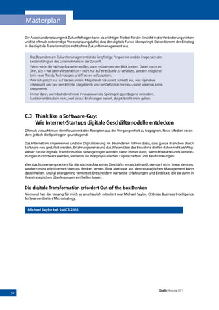 54
Masterplan
Die Auseinandersetzung mit Zukunftsfragen kann als wichtiger Treiber für die Einsicht in die Veränderung wirken
und ist oftmals notwendige Voraussetzung dafür, dass der digitale Funke überspringt. Daher kommt der Einstieg
in die digitale Transformation nicht ohne Zukunftsmanagement aus.
Das Besondere am Zukunftsmanagement ist die langfristige Perspektive und die Frage nach der
Existenzfähigkeit des Unternehmens in der Zukunft.
Wenn wir in die nächste Ära sehen wollen, dann müssen wir den Blick ändern. Dabei macht es
Sinn, sich – wie beim Wetterbericht – nicht nur auf eine Quelle zu verlassen, sondern möglichst
breit neue Trends, Technologien und Themen aufzuspüren.
Wer sich jedoch nur auf die bekannten Megatrends fokussiert, schließt aus, was irgendwie
interessant und neu sein könnte. Megatrends sind per Definition nie neu – sonst wären es keine
Megatrends.
Immer dann, wenn bahnbrechende Innovationen die Spielregeln grundlegend verändern,
funktioniert Intuition nicht, weil sie auf Erfahrungen basiert, die jetzt nicht mehr gelten.
C.3	Think like a Software-Guy:
Wie Internet-Startups digitale Geschäftsmodelle entdecken
Oftmals versucht man dem Neuen mit den Rezepten aus der Vergangenheit zu begegnen. Neue Medien verän-
dern jedoch die Spielregeln grundlegend.
Das Internet im Allgemeinen und die Digitalisierung im Besonderen führen dazu, dass ganze Branchen durch
Software neu gestaltet werden. Erfahrungswerte und das Wissen über das Bewährte dürfen daher nicht als Weg-
weiser für die digitale Transformation herangezogen werden. Denn immer dann, wenn Produkte und Dienstlei-
stungen zu Software werden, verlieren sie ihre physikalischen Eigenschaften und Beschränkungen.
Wer das Nutzenversprechen für die nächste Ära seines Geschäfts entwickeln will, der darf nicht linear denken,
sondern muss wie Internet-Startups denken lernen. Eine Methode aus dem strategischen Management kann
dabei helfen. Digital Wargaming vermittelt Entscheidern wertvolle Erfahrungen und Einblicke, die sie dann in
ihre strategischen Überlegungen einfließen lassen.
Die digitale Transformation erfordert Out-of-the-box Denken
Niemand hat das bislang für mich so anschaulich erläutert wie Michael Saylor, CEO des Business Intelligence
Softwareanbieters Microstrategy:
Michael Saylor bei SMICS 2011
Quelle: Youtube 2011
INHALT
 