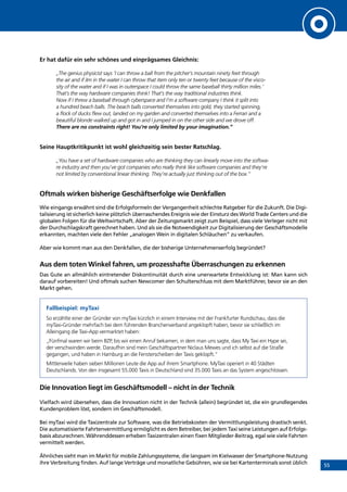 55
Er hat dafür ein sehr schönes und einprägsames Gleichnis:
„The genius physicist says ‘I can throw a ball from the pitcher’s mountain ninety feet through
the air and if iIm in the water I can throw that item only ten or twenty feet because of the visco-
sity of the water and if I was in outerspace I could throw the same baseball thirty million miles.’
That’s the way hardware companies think! That’s the way traditional industries think.
Now if I threw a baseball through cyberspace and I’m a software company I think it split into
a hundred beach balls. The beach balls converted themselves into gold, they started spinning,
a flock of ducks flew out, landed on my garden and converted themselves into a Ferrari and a
beautiful blonde walked up and got in and I jumped in on the other side and we drove off.
There are no constraints right! You’re only limited by your imagination.”
Seine Hauptkritikpunkt ist wohl gleichzeitig sein bester Ratschlag.
„You have a set of hardware companies who are thinking they can linearly move into the softwa-
re industry and then you’ve got companies who really think like software companies and they’re
not limited by conventional linear thinking. They’re actually just thinking out of the box.”
Oftmals wirken bisherige Geschäftserfolge wie Denkfallen
Wie eingangs erwähnt sind die Erfolgsformeln der Vergangenheit schlechte Ratgeber für die Zukunft. Die Digi-
talisierung ist sicherlich keine plötzlich überraschendes Ereignis wie der Einsturz des World Trade Centers und die
globalen Folgen für die Weltwirtschaft. Aber der Zeitungsmarkt zeigt zum Beispiel, dass viele Verleger nicht mit
der Durchschlagskraft gerechnet haben. Und als sie die Notwendigkeit zur Digitalisierung der Geschäftsmodelle
erkannten, machten viele den Fehler „analogen Wein in digitalen Schläuchen” zu verkaufen.
Aber wie kommt man aus den Denkfallen, die der bisherige Unternehmenserfolg begründet?
Aus dem toten Winkel fahren, um prozesshafte Überraschungen zu erkennen
Das Gute an allmählich eintretender Diskontinuität durch eine unerwartete Entwicklung ist: Man kann sich
darauf vorbereiten! Und oftmals suchen Newcomer den Schulterschluss mit dem Marktführer, bevor sie an den
Markt gehen.
Fallbeispiel: myTaxi
So erzählte einer der Gründer von myTaxi kürzlich in einem Interview mit der Frankfurter Rundschau, dass die
myTaxi-Gründer mehrfach bei dem führenden Branchenverband angeklopft haben, bevor sie schließlich im
Alleingang die Taxi-App vermarktet haben:
„Fünfmal waren wir beim BZP, bis wir einen Anruf bekamen, in dem man uns sagte, dass My Taxi ein Hype sei,
der verschwinden werde. Daraufhin sind mein Geschäftspartner Niclaus Mewes und ich selbst auf die Straße
gegangen, und haben in Hamburg an die Fensterscheiben der Taxis geklopft.”
Mittlerweile haben sieben Millionen Leute die App auf ihrem Smartphone. MyTaxi operiert in 40 Städten
Deutschlands. Von den insgesamt 55.000 Taxis in Deutschland sind 35.000 Taxis an das System angeschlossen.
Die Innovation liegt im Geschäftsmodell – nicht in der Technik
Vielfach wird übersehen, dass die Innovation nicht in der Technik (allein) begründet ist, die ein grundlegendes
Kundenproblem löst, sondern im Geschäftsmodell.
Bei myTaxi wird die Taxizentrale zur Software, was die Betriebskosten der Vermittlungsleistung drastisch senkt.
Die automatisierte Fahrtenvermittlung ermöglicht es dem Betreiber, bei jedem Taxi seine Leistungen auf Erfolgs-
basis abzurechnen. Währenddessen erheben Taxizentralen einen fixen Mitglieder-Beitrag, egal wie viele Fahrten
vermittelt werden.
Ähnliches sieht man im Markt für mobile Zahlungssysteme, die langsam im Kielwasser der Smartphone-Nutzung
ihre Verbreitung finden. Auf lange Verträge und monatliche Gebühren, wie sie bei Kartenterminals sonst üblich
INHALT
 