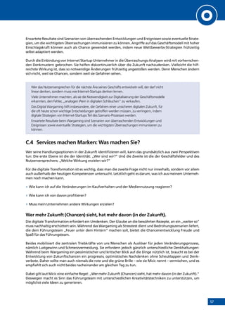 57
Erwartete Resultate sind Szenarien von überraschenden Entwicklungen und Ereignissen sowie eventuelle Strate-
gien, um die wichtigsten Überraschungen immunisieren zu können. Angriffe auf das Geschäftsmodell mit hoher
Einschlagskraft können auch als Chance gewendet werden, indem neue Wettbewerbs-Strategien frühzeitig
selbst adaptiert werden.
Durch die Einbindung von Internet Startup-Unternehmer in die Überraschungs-Analysen wird mit vorherrschen-
den Denkmustern gebrochen. Sie helfen diskontinuierlich über die Zukunft nachzudenken. Vielleicht die hilf-
reichste Wirkung ist, dass so notwendige Änderungen frühzeitig angestoßen werden. Denn Menschen ändern
sich nicht, weil sie Chancen, sondern weil sie Gefahren sehen.
Wer das Nutzenversprechen für die nächste Ära seines Geschäfts entwickeln will, der darf nicht
linear denken, sondern muss wie Internet-Startups denken lernen.
Viele Unternehmen machten, als sie die Notwendigkeit zur Digitalisierung der Geschäftsmodelle
erkannten, den Fehler, „analogen Wein in digitalen Schläuchen” zu verkaufen.
Das Digital Wargaming hilft insbesondere, die Gefahren einer unsicheren digitalen Zukunft, für
die oft heute schon wichtige Entscheidungen getroffen werden müssen, zu verringern, indem
digitale Strategien von Internet-Startups Teil des Szenario-Prozesses werden.
Erwartete Resultate beim Wargaming sind Szenarien von überraschenden Entwicklungen und
Ereignissen sowie eventuelle Strategien, um die wichtigsten Überraschungen immunisieren zu
können.
C.4	 Services machen Marken: Was machen Sie?
Wer seine Handlungsoptionen in der Zukunft identifizieren will, kann das grundsätzlich aus zwei Perspektiven
tun: Die erste Ebene ist die der Identität: „Wer sind wir?” Und die Zweite ist die der Geschäftsfelder und des
Nutzenversprechens: „Welche Wirkung erzielen wir?”
Für die digitale Transformation ist es wichtig, dass man die zweite Frage nicht nur innerhalb, sondern vor allem
auch außerhalb der heutigen Kompetenzen untersucht. Letztlich geht es darum, was ich aus meinem Unterneh-
men noch machen kann.
»» Wie kann ich auf die Veränderungen im Kaufverhalten und der Mediennutzung reagieren?
»» Wie kann ich von davon profitieren?
»» Muss mein Unternehmen andere Wirkungen erzielen?
Wer mehr Zukunft (Chancen) sieht, hat mehr davon (in der Zukunft).
Die digitale Transformation erfordert ein Umdenken. Der Glaube an die bewährten Rezepte, an ein „weiter so”
muss nachhaltig erschüttert sein. Während das Wargaming als Stresstest dient und Bedrohungsszenarien liefert,
die dem Führungsteam „Feuer unter dem Hintern“ machen soll, bietet die Chancenentwicklung Freude und
Spaß für das Führungsteam.
Beides mobilisiert die zentralen Triebkräfte von uns Menschen als Auslöser für jeden Veränderungsprozess,
nämlich Lustgewinn und Schmerzvermeidung. Sie erfordern jedoch gänzlich unterschiedliche Denkhaltungen:
Während beim Wargaming ein pessimistischer und kritischer Blick auf die Dinge nützlich ist, braucht es bei der
Entwicklung von Zukunftschancen ein progressiv, optimistisches Nachdenken ohne Scheuklappen und Denk-
verbote. Daher sollte man auch niemals die rote und die grüne Brille – wie sie Micic nennt – vermischen, und es
empfiehlt sich auch nicht beides nacheinander am gleichen Tag zu tun.
Dabei gilt laut Micic eine einfache Regel: „Wer mehr Zukunft (Chancen) sieht, hat mehr davon (in der Zukunft).”
Deswegen macht es Sinn das Führungsteam mit unterschiedlichen Kreativitätstechniken zu unterstützen, um
möglichst viele Ideen zu generieren.
INHALT
 
