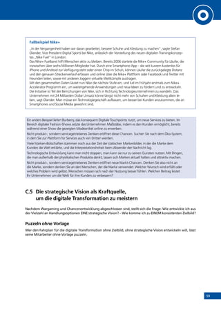 59
Fallbeispiel Nike+
„In der Vergangenheit haben wir daran gearbeitet, bessere Schuhe und Kleidung zu machen”, sagte Stefan
Olander, Vice President Digital Sports bei Nike, anlässlich der Vorstellung des neuen digitalen Trainingskonzep-
tes „Nike Fuel” in London.
Das Nike+ Fuelband hilft Menschen aktiv zu bleiben. Bereits 2006 startete die Nike+ Community für Läufer, die
inzwischen über sechs Millionen Mitglieder hat. Durch eine Smartphone-App – die seit kurzem kostenlos für
iPhone und Android zur Verfügung steht oder einen Chip im Schuh, können Läufer die zurückgelegte Distanz
und den genauen Streckenverlauf erfassen und online über die Nike+ Plattform oder Facebook und Twitter mit
Freunden teilen, sowie mit anderen Joggern virtuelle Wettkämpfe austragen.
Mit den gesammelten Daten läutet nun Nike die nächste Stufe ein, und lud im Frühjahr erstmals zum Nike+
Accelerator Programm ein, um weitergehende Anwendungen und neue Ideen zu fördern und zu entwickeln.
Die Initiative ist Teil der Bemühungen von Nike, sich in Richtung Technologieunternehmen zu wandeln. Das
Unternehmen mit 24 Milliarden Dollar Umsatz könne längst nicht mehr von Schuhen und Kleidung allein le-
ben, sagt Olander. Man müsse ein Technologiegeschäft aufbauen, um besser bei Kunden anzukommen, die an
Smartphones und Social Media gewohnt sind.
Ein anders Beispiel liefert Burberry, das konsequent Digitale Touchpoints nutzt, um neue Services zu bieten. Im
Bereich digitaler Fashion-Shows setzte das Unternehmen Maßstäbe, indem es den Kunden ermöglicht, bereits
während einer Show die gezeigten Modeartikel online zu erwerben.
Nicht produkt-, sondern servicegetriebenes Denken eröffnet diese Chancen. Suchen Sie nach dem Öko-System,
in dem Sie zur Plattform für Services auch von Dritten werden.
Viele Marken-Botschaften stammen noch aus der Zeit der statischen Markenbilder, in der die Marke dem
Kunden die Welt erklärte, und die Interpretationshoheit beim Absender der Nachricht lag.
Technologische Entwicklung kann man nicht stoppen, man kann sie nur zu seinen Gunsten nutzen. Mit Dingen,
die man außerhalb der physikalischen Produkte denkt, lassen sich Marken aktuell halten und attraktiv machen.
Nicht produkt-, sondern servicegetriebenes Denken eröffnet neue Markt-Chancen. Denken Sie also nicht an
die Marke, sondern denken Sie an den Menschen, der die Marke verwendet: Welcher Wunsch wird erfüllt oder
welches Problem wird gelöst. Menschen müssen sich nach der Nutzung besser fühlen. Welchen Beitrag leistet
Ihr Unternehmen um die Welt für ihre Kunden zu verbessern?
C.5	Die strategische Vision als Kraftquelle,
um die digitale Transformation zu meistern
Nachdem Wargaming und Chancenentwicklung abgeschlossen sind, stellt sich die Frage: Wie entwickle ich aus
der Vielzahl an Handlungsoptionen EINE strategische Vision? – Wie komme ich zu EINEM konsistenten Zielbild?
Puzzeln ohne Vorlage
Wer den Fahrplan für die digitale Transformation ohne Zielbild, ohne strategische Vision entwickeln will, lässt
seine Mitarbeiter ohne Vorlage puzzeln.
INHALT
 