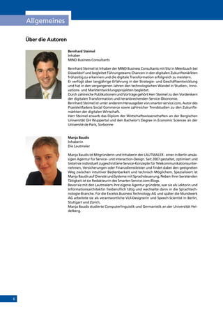 6
Allgemeines
Über die Autoren
Bernhard Steimel
Inhaber
MIND Business Consultants
Bernhard Steimel ist Inhaber der MIND Business Consultants mit Sitz in Meerbusch bei
Düsseldorf und begleitet Führungsteams Chancen in den digitalen Zukunftsmärkten
frühzeitig zu erkennen und die digitale Transformation erfolgreich zu meistern.
Er verfügt über langjährige Erfahrung in der Strategie- und Geschäftsentwicklung
und hat in den vergangenen Jahren den technologischen Wandel in Studien-, Inno-
vations- und Marktentwicklungsprojekten begleitet.
Durch zahlreiche Publikationen und Vorträge gehört Herr Steimel zu den Vordenkern
der digitalen Transformation und heranbrechenden Service Ökonomie.
Bernhard Steimel ist unter anderem Herausgeber von smarter-service.com, Autor des
Praxisleitfadens Social Commerce sowie zahlreicher Trendstudien zu den Zukunfts-
märkten der digitalen Wirtschaft.
Herr Steimel erwarb das Diplom der Wirtschaftswissenschaften an der Bergischen
Universität GH Wuppertal und den Bachelor‘s Degree in Economic Sciences an der
Université de Paris, Sorbonne
Manja Baudis
Inhaberin
Die Lautmaler
Manja Baudis ist Mitgründerin und Inhaberin der LAUTMALER - einer in Berlin ansäs-
sigen Agentur für Service- und Interaction-Design. Seit 2007 gestaltet, optimiert und
testet sie individuell zugeschnittene Service-Konzepte für Telekommunikationsunter-
nehmen, Versicherungen oder Finanzdienstleister und findet dabei den geeigneten
Weg zwischen intuitiver Bedienbarkeit und technisch Möglichem. Spezialisiert ist
Manja Baudis auf Dienste und Systeme mit Sprachsteuerung. Neben ihrer beratenden
Tätigkeit ist sie Redakteurin des Smarter-Service.com-Blogs.
Bevor sie mit den Lautmalern ihre eigene Agentur gründete, war sie als Lektorin und
Informationsarchitektin freiberuflich tätig und wechselte dann in die Sprachtech-
nologie-Branche. Für die Excelsis Business Technology AG und später die Mundwerk
AG arbeitete sie als verantwortliche VUI-Designerin und Speech-Scientist in Berlin,
Stuttgart und Zürich.
Manja Baudis studierte Computerlinguistik und Germanistik an der Universität Hei-
delberg.
INHALT
 