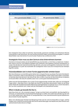 60
Masterplan
Abb. 21: Die Wirkung einer Vision
Quelle: Pero Mi´ci´c, Die fünf Zukunftsbrillen 2013
Eine strategische Vision sollte ein konkretes, faszinierendes, gemeinsam erstrebtes und realisierbares Bild des
Unternehmens in der Zukunft sein. Sie muss Leuchtturmfunktion haben und eine Richtung vorgeben, in welchen
Bedarfsfeldern das Unternehmen für seine Kunden Probleme löst und Wünsche erfüllt.
Strategische Vision muss aus dem Zentrum eines Unternehmens kommen
Einerseits ist niemand anderes als die Geschäftsführung verantwortlich, um die Vision zu bestimmen. Anderer-
seits macht es viel Sinn, die kollektive Intelligenz des erweiterten Führungsteams (inklusive Fachexperten) zu
nutzen. Die alte Idee der Unternehmensführung, die lenkt, und unten wird ausgeführt, funktioniert nicht mehr.
Die Komplexität ist zu groß. Das Aushandeln der strategischen Vision muss als ein Kompromiss der Interessen
begriffen werden.
Visionskandidaten wie in einem Turnier gegeneinander antreten lassen
Wer Zukunftschancen von der Wirkung her denken lernt, hat gute Chancen aus diesem Pool seine Visionskandi-
daten zu entwickeln, indem er Zukunftschancen zu Visionskandidaten clustert. Diese Cluster stellen x-verschiede-
ne Varianten des Unternehmens in der Zukunft dar. Denn, so Micic, muss man sich das Unternehmen mindestens
vier bis sechs Mal in der Zukunft vorstellen, bevor man zu einer guten Entscheidung kommt.
Indem man die Visionskandidaten wie in einem Turnier gegeneinander antreten lässt, sollte man sich folgende
Fragen stellen: „Passt diese Vision in den Markt der Zukunft? Ist das Risiko überschaubar? Haben wir die Fähig-
keiten? Bietet der Kandidat dauerhafte Differenzierungsmöglichkeiten? So gelangt man zu einem Visionskern,
den man dann ausarbeiten kann. Dabei sollte der Risikoaspekt nicht überbewertet werden.
When in doubt, go towards the fear is.
Dave Gray, Autor von „the connected company” bringt es auf den Punkt und empfiehlt, dem Bauchgefühl zu
vertrauen, um weitreichende und schwierige Entscheidungen zu treffen. Eine andere Herausforderung, die nicht
nur er sieht, besteht darin, dass oftmals nur wenige Menschen in der Unternehmensführung die Implikationen
des vernetzten Kunden begreifen.
Wenn man allerdings den Stresstest des Wargaming hinter sich hat und eine klares Bild vor Augen, welches
Problem man in Zukunft für seine Kunden löst und für welche Wirkungen man bezahlt wird, dann können auch
weitreichende Kurskorrekturen erfolgen.INHALT
 