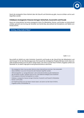 61
Damit die strategische Vision Klarheit über die Zukunft und Orientierung gibt, muss sie sichtbar und so auch
begreifbar werden.
Erlebbare strategische Visionen bringen Sicherheit, Zuversicht und Freude
Kaum ein Unternehmen hat seine strategische Vision für Mitarbeiter, Partner und Kunden so eindrucksvoll
erlebbar gemacht wie Corning, der Hersteller von Gorilla Glas, das weltweit bei Smartphone und Tablets zum
Einsatz kommt.
Corning „A Day made of Glass”
Quelle: Youtube
Das schafft ein Gefühl von mehr Sicherheit, Zuversicht und Freude an der Zukunft bei den Mitarbeitern und
setzt Energie frei für den Wandlungsprozess. Die Auswahl der strategischen Projekte fällt dann leicht. Denn ein
jeder Projektvorschlag muss sich daran messen lassen, wie weit er auf die Vision hinführt, Engpässe auflöst und
bezahlbar ist. Zu dieser Frage gibt es wenig Revolutionäres zu berichten.
Die strategische Vision muss aus dem Zentrum eines Unternehmens kommen. Das Aushandeln
dieses Zielbildes muss als ein Kompromiss der Interessen begriffen werden.
Oftmals begreifen nur wenige Menschen in der Unternehmensführung die Implikationen
des vernetzten Kunden. Deshalb macht es Sinn, die kollektive Intelligenz des erweiterten
Führungsteams (inklusive Fachexperten) zu nutzen.
Erlebbare, strategische Visionen bringen Sicherheit, Zuversicht und Freude für Mitarbeiter,
Partner und Kunden.
Ein Projektvorschlag muss sich daran messen lassen, wie weit er auf die Vision hinführt,
Engpässe auflöst und bezahlbar ist.
INHALT
 