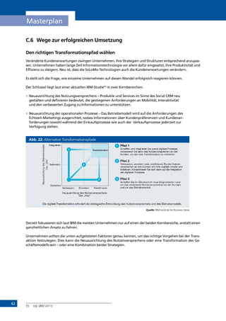 62
Masterplan
C.6	 Wege zur erfolgreichen Umsetzung
Den richtigen Transformationspfad wählen
Veränderte Kundenerwartungen zwingen Unternehmen, ihre Strategien und Strukturen entsprechend anzupas-
sen. Unternehmen haben lange Zeit Informationstechnologie vor allem dafür eingesetzt, ihre Produktivität und
Effizienz zu steigern. Neu ist, dass die SoLoMo-Technologien auch die Kundenerwartungen verändern.
Es stellt sich die Frage, wie einzelne Unternehmen auf diesen Wandel erfolgreich reagieren können.
Der Schlüssel liegt laut einer aktuellen IBM-Studie55
in zwei Kernbereichen:
»» Neuausrichtung des Nutzungsversprechens – Produkte und Services im Sinne des Social CRM neu
gestalten und definieren bedeutet, die gestiegenen Anforderungen an Mobilität, Interaktivität
und den verbesserten Zugang zu Informationen zu unterstützen.
»» Neuausrichtung der operationalen Prozesse – Das Betriebsmodell wird auf die Anforderungen des
Echtzeit-Marketings ausgerichtet, sodass Informationen über Kundenpräferenzen und Kundenan-
forderungen sowohl während der Einkaufsprozesse wie auch der Verkaufsprozesse jederzeit zur
Verfügung stehen.
Abb. 22: Alternative Transformationspfade
Quelle: IBM Institute for Business Value
Derzeit fokussieren sich laut IBM die meisten Unternehmen nur auf einen der beiden Kernbereiche, anstatt einen
ganzheitlichen Ansatz zu fahren.
Unternehmen sollten die unten aufgelisteten Faktoren genau kennen, um das richtige Vorgehen bei der Trans-
aktion festzulegen. Dies kann die Neuausrichtung des Nutzenversprechens oder eine Transformation des Ge-
schäftsmodells sein – oder eine Kombination beider Strategien.
55	 Vgl. [IBM 2011]
INHALT
 