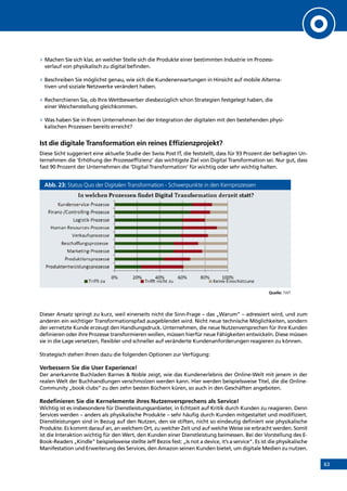 63
»» Machen Sie sich klar, an welcher Stelle sich die Produkte einer bestimmten Industrie im Prozess­
verlauf von physikalisch zu digital befinden.
»» Beschreiben Sie möglichst genau, wie sich die Kundenerwartungen in Hinsicht auf mobile Alterna-
tiven und soziale Netzwerke verändert haben.
»» Recherchieren Sie, ob Ihre Wettbewerber diesbezüglich schon Strategien festgelegt haben, die
einer Weichenstellung gleichkommen.
»» Was haben Sie in Ihrem Unternehmen bei der Integration der digitalen mit den bestehenden physi-
kalischen Prozessen bereits erreicht?
Ist die digitale Transformation ein reines Effizienzprojekt?
Diese Sicht suggeriert eine aktuelle Studie der Swiss Post IT, die feststellt, dass für 93 Prozent der befragten Un-
ternehmen die ‘Erhöhung der Prozesseffizienz’ das wichtigste Ziel von Digital Transformation sei. Nur gut, dass
fast 90 Prozent der Unternehmen die ‘Digital Transformation’ für wichtig oder sehr wichtig halten.
Abb. 23: Status Quo der Digitalen Transformation - Schwerpunkte in den Kernprozessen
Quelle: TWT
Dieser Ansatz springt zu kurz, weil einerseits nicht die Sinn-Frage – das „Warum” – adressiert wird, und zum
anderen ein wichtiger Transformationspfad ausgeblendet wird. Nicht neue technische Möglichkeiten, sondern
der vernetzte Kunde erzeugt den Handlungsdruck. Unternehmen, die neue Nutzenversprechen für ihre Kunden
definieren oder ihre Prozesse transformieren wollen, müssen hierfür neue Fähigkeiten entwickeln. Diese müssen
sie in die Lage versetzen, flexibler und schneller auf veränderte Kundenanforderungen reagieren zu können.
Strategisch stehen Ihnen dazu die folgenden Optionen zur Verfügung:
Verbessern Sie die User Experience!
Der anerkannte Buchladen Barnes  Noble zeigt, wie das Kundenerlebnis der Online-Welt mit jenem in der
realen Welt der Buchhandlungen verschmolzen werden kann. Hier werden beispielsweise Titel, die die Online-
Community „book clubs” zu den zehn besten Büchern küren, so auch in den Geschäften angeboten.
Redefinieren Sie die Kernelemente ihres Nutzenversprechens als Service!
Wichtig ist es insbesondere für Dienstleistungsanbieter, in Echtzeit auf Kritik durch Kunden zu reagieren. Denn
Services werden – anders als physikalische Produkte – sehr häufig durch Kunden mitgestaltet und modifiziert.
Dienstleistungen sind in Bezug auf den Nutzen, den sie stiften, nicht so eindeutig definiert wie physikalische
Produkte. Es kommt darauf an, an welchem Ort, zu welcher Zeit und auf welche Weise sie erbracht werden. Somit
ist die Interaktion wichtig für den Wert, den Kunden einer Dienstleistung beimessen. Bei der Vorstellung des E-
Book-Readers „Kindle” beispielsweise stellte Jeff Bezos fest: „Is not a device, it’s a service”. Es ist die physikalische
Manifestation und Erweiterung des Services, den Amazon seinen Kunden bietet, um digitale Medien zu nutzen.
INHALT
 