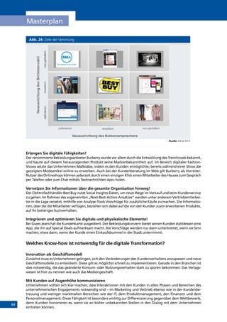 64
Masterplan
Abb. 24: Ziele der Verortung
Quelle: Mind 2012
Erlangen Sie digitale Fähigkeiten!
Der renommierte Bekleidungsanbieter Burberry wurde vor allem durch die Entwicklung des Trenchcoats bekannt,
und baute auf diesem herausragenden Produkt seine Markenbekanntheit auf. Im Bereich digitaler Fashion-
Shows setzte das Unternehmen Maßstäbe, indem es den Kunden ermöglichte, bereits während einer Show die
gezeigten Modeartikel online zu erwerben. Auch bei der Kundenberatung im Web gilt Burberry als Vorreiter:
Nutzer des Onlineshops können jederzeit durch einen einzigen Klick einen Mitarbeiter des Hauses zum Gespräch
per Telefon oder zum Chat mittels Textnachrichten dazu holen.
Vernetzen Sie Informationen über die gesamte Organisation hinweg!
Der Elektrofachhändler Best Buy nutzt Social Insights-Daten, um neue Wege im Verkauf und beim Kundenservice
zu gehen. Im Rahmen des sogenannten „Next-Best-Action-Ansatzes” werden unter anderem Vertriebsmitarbei-
ter in die Lage versetzt, mithilfe von Analyse-Tools Vorschläge für zusätzliche Käufe zu machen. Die Informatio-
nen, über die die Mitarbeiter verfügen, beziehen sich dabei auf die von den Kunden zuvor erworbenen Produkte,
auf ihr bisheriges Suchverhalten.
Integrieren und optimieren Sie digitale und physikalische Elemente!
Bei Guess Jeans hat die Kundenkarte ausgedient. Der Bekleidungskonzern bietet seinen Kunden stattdessen eine
App, die ihn auf Special Deals aufmerksam macht. Die Vorschläge werden nur dann unterbreitet, wenn sie Sinn
machen, etwa dann, wenn der Kunde einen Einkaufsbummel in der Stadt unternimmt.
Welches Know-how ist notwendig für die digitale Transformation?
Innovation als Geschäftsmodell
Zunächst muss es Unternehmen gelingen, sich den Veränderungen des Kundenverhaltens anzupassen und neue
Geschäftsmodelle zu entwickeln. Diese gilt es möglichst schnell zu implementieren. Gerade in den Branchen ist
dies notwendig, die das geänderte Konsum- oder Nutzungsverhalten stark zu spüren bekommen: Das Verlags-
wesen ist hier zu nennen wie auch das Mediengeschäft.
Mit Kunden auf Augenhöhe kommunizieren
Unternehmen sollten sich klar machen, dass Interaktionen mit den Kunden in allen Phasen und Bereichen des
unternehmerischen Engagements notwendig sind – im Marketing und Vertrieb ebenso wie in der Kundenbe-
treuung und weniger marktnahen Bereichen wie der IT, dem Produktmanagement, den Finanzen und dem
Personalmanagement. Diese Fähigkeit ist besonders wichtig zur Differenzierung gegenüber dem Wettbewerb,
denn Kunden honorieren es, wenn sie an bisher unbekannten Stellen in den Dialog mit dem Unternehmen
eintreten können.
INHALT
 