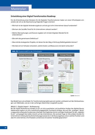 66
Masterplan
Entwicklung einer Digital Transformation Roadmap
Für die Entwicklung eines Fahrplans für die Digitalen Transformationen haben wir einen 9-Punkteplan ent­
wickelt, der sich an der Beantwortung folgender Fragen orientiert:
»» Wie hoch ist der digitale Veränderungsdruck und wie gut ist Ihr Unternehmen darauf vorbereitet?
»» Wie kann der SoLoMo-Trend für Ihr Unternehmen relevant werden?
»» Welche Überraschungen und Chancen ergeben sich mit dem Digitalen Wandel für Ihr
Unternehmen?
»» Wie sieht das gemeinsame Zielbild aus?
»» Was sind die strategischen Projekte, mit denen Sie den Weg in Richtung Zielbild gestalten können?
»» Wie lässt sich ein Fahrplan entwickeln, welche Kosten und Ressourcen sind damit verbunden?
Abb. 25: Prozessmodell für den 9-Punkteplan
Quelle: Mind 2013
Das Modell kann als Leitfaden für Transformationsprojekte genutzt werden und basiert auf den Denkwerkzeu-
gen und -Methoden, wie sie in den vorherigen Abschnitten vorgestellt wurden:
Modul 1: Digital Impact - Nullmessung
Bei der Digital Nullmessung handelt es sich um eine quantitative und qualitative Analyse des digitale Raums,
idealerweise ergänzt um eine marktforschungsgestützte Touchpoint-Analyse, die auch die „analogen“ Berüh-
rungspunkte entlang der Kundenreise miterfasst. Die Ergebnisse sind ein wichtiger Gradmesser für den „digitalen
Druck“ und spiegeln die Außen-Ansicht auf das Unternehmen. Die zentrale Frage ist: Wie erleben Kunden Ihr
Unternehmen entlang des Kaufentscheidungsprozesses bis in die Nutzungsphase und an welchen Punkten wird
über Ihr Unternehmen, Ihre Produkte und Services mit welcher Tonalität gesprochen?
INHALT
 