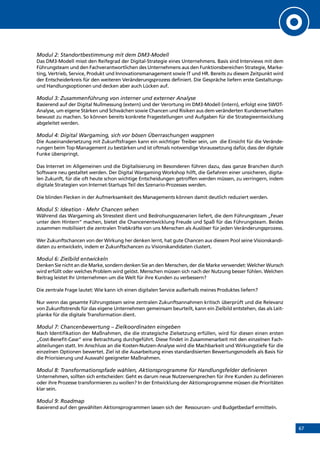 67
Modul 2: Standortbestimmung mit dem DM3-Modell
Das DM3-Modell misst den Reifegrad der Digital-Strategie eines Unternehmens. Basis sind Interviews mit dem
Führungsteam und den Fachverantwortlichen des Unternehmens aus den Funktionsbereichen Strategie, Marke-
ting, Vertrieb, Service, Produkt und Innovationsmanagement sowie IT und HR. Bereits zu diesem Zeitpunkt wird
der Entscheiderkreis für den weiteren Veränderungsprozess definiert. Die Gespräche liefern erste Gestaltungs-
und Handlungsoptionen und decken aber auch Lücken auf.
Modul 3: Zusammenführung von interner und externer Analyse
Basierend auf der Digital Nullmessung (extern) und der Verortung im DM3-Modell (intern), erfolgt eine SWOT-
Analyse, um eigene Stärken und Schwächen sowie Chancen und Risiken aus dem veränderten Kundenverhalten
bewusst zu machen. So können bereits konkrete Fragestellungen und Aufgaben für die Strategieentwicklung
abgeleitet werden.
Modul 4: Digital Wargaming, sich vor bösen Überraschungen wappnen
Die Auseinandersetzung mit Zukunftsfragen kann ein wichtiger Treiber sein, um die Einsicht für die Verände-
rungen beim Top-Management zu bestärken und ist oftmals notwendige Voraussetzung dafür, dass der digitale
Funke überspringt.
Das Internet im Allgemeinen und die Digitalisierung im Besonderen führen dazu, dass ganze Branchen durch
Software neu gestaltet werden. Der Digital Wargaming Workshop hilft, die Gefahren einer unsicheren, digita-
len Zukunft, für die oft heute schon wichtige Entscheidungen getroffen werden müssen, zu verringern, indem
digitale Strategien von Internet-Startups Teil des Szenario-Prozesses werden.
Die blinden Flecken in der Aufmerksamkeit des Managements können damit deutlich reduziert werden.
Modul 5: Ideation - Mehr Chancen sehen
Während das Wargaming als Stresstest dient und Bedrohungsszenarien liefert, die dem Führungsteam „Feuer
unter dem Hintern“ machen, bietet die Chancenentwicklung Freude und Spaß für das Führungsteam. Beides
zusammen mobilisiert die zentralen Triebkräfte von uns Menschen als Auslöser für jeden Veränderungsprozess.
Wer Zukunftschancen von der Wirkung her denken lernt, hat gute Chancen aus diesem Pool seine Visionskandi-
daten zu entwickeln, indem er Zukunftschancen zu Visionskandidaten clustert.
Modul 6: Zielbild entwickeln
Denken Sie nicht an die Marke, sondern denken Sie an den Menschen, der die Marke verwendet: Welcher Wunsch
wird erfüllt oder welches Problem wird gelöst. Menschen müssen sich nach der Nutzung besser fühlen. Welchen
Beitrag leistet Ihr Unternehmen um die Welt für ihre Kunden zu verbessern?
Die zentrale Frage lautet: Wie kann ich einen digitalen Service außerhalb meines Produktes liefern?
Nur wenn das gesamte Führungsteam seine zentralen Zukunftsannahmen kritisch überprüft und die Relevanz
von Zukunftstrends für das eigene Unternehmen gemeinsam beurteilt, kann ein Zielbild entstehen, das als Leit-
planke für die digitale Transformation dient.
Modul 7: Chancenbewertung – Zielkoordinaten eingeben
Nach Identifikation der Maßnahmen, die die strategische Zielsetzung erfüllen, wird für diesen einen ersten
„Cost-Benefit-Case“ eine Betrachtung durchgeführt. Diese findet in Zusammenarbeit mit den einzelnen Fach-
abteilungen statt. Im Anschluss an die Kosten-Nutzen-Analyse wird die Machbarkeit und Wirkungstiefe für die
einzelnen Optionen bewertet. Ziel ist die Ausarbeitung eines standardisierten Bewertungsmodells als Basis für
die Priorisierung und Auswahl geeigneter Maßnahmen.
Modul 8: Transformationspfade wählen, Aktionsprogramme für Handlungsfelder definieren
Unternehmen, sollten sich entscheiden: Geht es darum neue Nutzenversprechen für ihre Kunden zu definieren
oder ihre Prozesse transformieren zu wollen? In der Entwicklung der Aktionsprogramme müssen die Prioritäten
klar sein.
Modul 9: Roadmap
Basierend auf den gewählten Aktionsprogrammen lassen sich der Ressourcen- und Budgetbedarf ermitteln.
INHALT
 