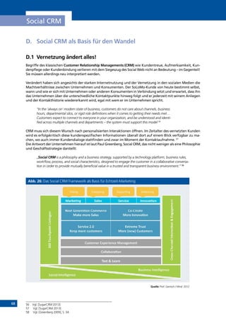 68
Social CRM
D.	 Social CRM als Basis für den Wandel
D.1	 Vernetzung ändert alles!
Begriffe des klassischen Customer Relationship Managements (CRM) wie Kundentreue, Aufmerksamkeit, Kun-
denpflege oder Kundenbindung verlieren mit dem Siegeszug des Social Web nicht an Bedeutung – im Gegenteil!
Sie müssen allerdings neu interpretiert werden.
Verändert haben sich angesichts der starken Internetnutzung und der Vernetzung in den sozialen Medien die
Machtverhältnisse zwischen Unternehmen und Konsumenten. Der SoLoMo-Kunde von heute bestimmt selbst,
wann und wie er sich mit Unternehmen oder anderen Konsumenten in Verbindung setzt und erwartet, dass ihn
das Unternehmen über die unterschiedliche Kontaktpunkte hinweg folgt und er jederzeit mit seinem Anliegen
und der Kontakthistorie wiedererkannt wird, egal mit wem er im Unternehmen spricht.
“In the ‘always on’ modern state of business, customers do not care about channels, business
hours, departmental silos, or rigid role definitions when it comes to getting their needs met…
Customers expect to connect to everyone in your organization, and be understood and identi-
fied across multiple channels and departments – the system must support this model 56
CRM muss sich diesem Wunsch nach personalisierten Interaktionen öffnen. Im Zeitalter des vernetzten Kunden
wird es erfolgskritisch diese kundenspezifischen Informationen überall dort auf einem Blick verfügbar zu ma-
chen, wo auch immer Kundendialoge stattfinden und zwar im Moment der Kontaktaufnahme. 57
Die Antwort der Unternehmen hierauf ist laut Paul Greenberg, Social CRM, das nicht weniger als eine Philosophie
und Geschäftsstrategie darstellt:
„Social CRM is a philosophy and a business strategy, supported by a technology platform, business rules,
workflow, process, and social characteristics, designed to engage the customer in a collaborative conversa-
tion in order to provide mutually beneficial value in a trusted and transparent business environment.” 58
Abb. 26: Das Social CRM Framework als Basis für Echtzeit-Marketing
Quelle: Prof. Gentsch / Mind 2012
56	 Vgl. [SugarCRM 2013]
57	 Vgl. [SugarCRM 2013]
58	 Vgl. [Greenberg 2009], S. 34.
INHALT
 