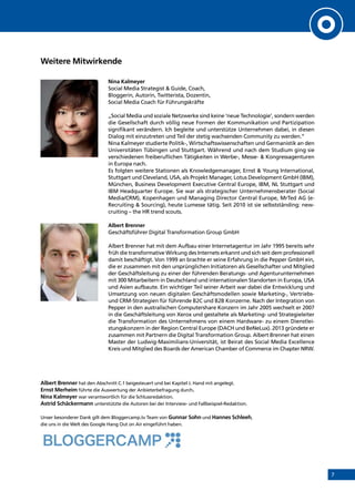 7
Weitere Mitwirkende
Nina Kalmeyer
Social Media Strategist & Guide, Coach,
Bloggerin, Autorin, Twitterista, Dozentin,
Social Media Coach für Führungskräfte
„Social Media und soziale Netzwerke sind keine ‘neue Technologie’, sondern werden
die Gesellschaft durch völlig neue Formen der Kommunikation und Partizipation
signifikant verändern. Ich begleite und unterstütze Unternehmen dabei, in diesen
Dialog mit einzutreten und Teil der stetig wachsenden Community zu werden.”
Nina Kalmeyer studierte Politik-, Wirtschaftswissenschaften und Germanistik an den
Universitäten Tübingen und Stuttgart. Während und nach dem Studium ging sie
verschiedenen freiberuflichen Tätigkeiten in Werbe-, Messe- & Kongressagenturen
in Europa nach.
Es folgten weitere Stationen als Knowledgemanager, Ernst & Young International,
Stuttgart und Cleveland, USA, als Projekt Manager, Lotus Development GmbH (IBM),
München, Business Development Executive Central Europe, IBM, NL Stuttgart und
IBM Headquarter Europe. Sie war als strategischer Unternehmensberater (Social
Media/CRM), Kopenhagen und Managing Director Central Europe, MrTed AG (e-
Recruiting & Sourcing), heute Lumesse tätig. Seit 2010 ist sie selbstständing: new-
cruiting – the HR trend scouts.
Albert Brenner
Geschäftsführer Digital Transformation Group GmbH
Albert Brenner hat mit dem Aufbau einer Internetagentur im Jahr 1995 bereits sehr
früh die transformative Wirkung des Internets erkannt und sich seit dem professionell
damit beschäftigt. Von 1999 an brachte er seine Erfahrung in die Pepper GmbH ein,
die er zusammen mit den ursprünglichen Initiatoren als Gesellschafter und Mitglied
der Geschäftsleitung zu einer der führenden Beratungs- und Agenturunternehmen
mit 300 Mitarbeitern in Deutschland und internationalen Standorten in Europa, USA
und Asien aufbaute. Ein wichtiger Teil seiner Arbeit war dabei die Entwicklung und
Umsetzung von neuen digitalen Geschäftsmodellen sowie Marketing-, Vertriebs-
und CRM-Strategien für führende B2C und B2B Konzerne. Nach der Integration von
Pepper in den australischen Computershare Konzern im Jahr 2005 wechselt er 2007
in die Geschäftsleitung von Xerox und gestaltete als Marketing- und Strategieleiter
die Transformation des Unternehmens von einem Hardware- zu einem Dienstlei-
stungskonzern in der Region Central Europe (DACH und BeNeLux). 2013 gründete er
zusammen mit Partnern die Digital Transformation Group. Albert Brenner hat einen
Master der Ludwig-Maximilians-Universität, ist Beirat des Social Media Excellence
Kreis und Mitglied des Boards der American Chamber of Commerce im Chapter NRW.
Albert Brenner hat den Abschnitt C.1 beigesteuert und bei Kapitel J. Hand mit angelegt.
Ernst Merheim führte die Auswertung der Anbieterbefragung durch.
Nina Kalmeyer war verantwortlich für die Schlussredaktion.
Astrid Schäckermann unterstützte die Autoren bei der Interview- und Fallbeispiel-Redaktion.
Unser besonderer Dank gilt dem Bloggercamp.tv Team von Gunnar Sohn und Hannes Schleeh,
die uns in die Welt des Google Hang Out on Air eingeführt haben.
INHALT
 