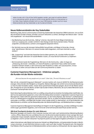 70
Social CRM
Jedem Kunden soll in Zukunft das Gefühl gegeben werden, ganz egal mit welchem Bereich
er im Unternehmen spricht, als wenn er immer mit der gleichen Person im Unternehmen zu
tun hätte. Dieser Gedanke erfordert nicht nur neue CRM-Systeme, sondern auch ein neues
Rollenverständnis der Key Stakeholder an der Kundenschnittstelle.
Neues Rollenverständnis der Key Stakeholder
Marketing, Sales, Service und Innovation sind die Key Stakeholder der klassischen CRM-Funktionen. Um aus Sicht
des vernetzten Kunden smarter, schneller und auch relevanter zu wirken, benötigen die Akteure aber – wie be-
reits angedeutet – ein neues Rollenverständnis:
»» Das Marketing muss die Kunst des „Talking“ erlernen. Das steht für Zwei-Wege-Unterhaltung:
nicht nur rausposaunen, sondern wirklich in den Dialog mit den Konsumenten treten; Themen
aufgreifen und diskutieren; zuhören und engagierte Gespräche führen.
»» Der Vertrieb muss aus der plumpen Verkaufsfalle herausfinden und Wege im Sinne des „Energi-
zing“ identifizieren: Wie kann ich meinen Kunden dafür begeistern, mich beim Vertrieb zu unter-
stützen?
»» Mit „Supporting“ sind statt des klassischen Service Ideen gemeint, die „Kunden helfen Kunden“-
Effekte erzeugen: Wie kann ich soziale Medien nutzen, um neue Service-Funktionen zu implemen-
tieren?
»» Bei Innovationen lautet die Fragestellung: Wie kann ich die Community – oder, im Zuge von
„Embracing, die Crowd – einbinden, um meine Produkte zu optimieren? Dazu sollten die Kunden
zunächst motiviert werden, in der Community über Produkte zu reden, sich auszutauschen, innova-
tive Ideen zu teilen und auch diese von der Community bewerten zu lassen.
Customer Experience Management – Erlebnisse spiegeln,
die Kunden mit der Marke verbinden
„We must become the very people we try to reach”, Brian Solis „The end of Business as usual”
Wer sich die „kreisende Erregung im Netzwerk” zunutze machen will, muss ein Gefühl für die Resonanzmuster
erlangen. Dies erfordert die Fähigkeit zur Empathie. Marken-Manager, die wirklich eine emotionale Beziehung
zu ihren Kunden herstellen wollen, müssen deren persönlichen Erlebnisse spiegeln, die sie mit der Marke verbin-
den. Protagonist ist nicht die Marke, sondern das Kunden-Erlebnis. Momente, die auch andere Menschen durch
Zuschauen nachempfinden können.
Damit derartige Kundenerlebnisse nicht nur zufällig und punktuell an einzelnen Kontaktpunkten stattfinden, be-
darf es eines systematisch geplanten und an allen Kontaktpunkten konsistent umgesetzten Customer Experience
Management. Dabei sollte der gesamte Kundenprozess, von der Vorkaufsphase, über die Kauf- und Besitzphase,
bis hin zur Wiedergewinnungsphase, betrachtet werden. Ziel ist, an jedem Kundenkontaktpunkt die Kundener-
wartungen zu erfüllen, und dabei den Kunden immer wieder positiv zu überraschen, um so bei Erstkäufern die
Abschlussrate zu erhöhen und bei Bestandskunden die Weiterempfehlungs- und Wiederkaufrate zu steigern.
Customer Experience Management beschäftigt sich folglich mit der Fragestellung, wie diese vielfältigen Kunden-
erfahrungen ganzheitlich begleitet, und im Sinne der Unternehmensziele beeinflusst werden können.
360-Grad Touchpoint-Analyse für mehr Relevanz
Menschen bewegen sich heute in ihrer Customer Journey nicht mehr nach herkömmlichen Marketing-Mustern
- online, offline, Above-the-Line und Below-the-Line. Da die erste Kundeninteraktion immer weniger den kauf-
auslösenden Impuls darstellt, besteht die Herausforderung darin, den Kunden über alle Phasen bis zum Kauf
zu begleiten und ihn auf den relevanten Touchpoints positiv auf das eigene Angebot aufmerksam zu machen.
Jedes Unternehmen oder Marke hat heute eine Vielzahl von Möglichkeiten, mit (potenziellen) Kunden in Berüh-
rung zu kommen. Je nach Definition können es zehn, rasch auch über hundert Touchpoints sein. Die klassische
Push-Medien (Paid Touchpoints) mit Werbebotschaften verlieren jedoch an Wirksamkeit. Bei den eigenen Markt-
INHALT
 