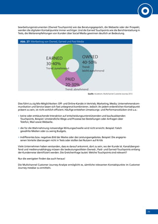 71
bearbeitungsinstrumenten (Owned Touchpoints) wie das Beratungsgespräch, die Webseite oder der Prospekt,
werden die digitalen Kontaktpunkte immer wichtiger. Und die Earned Touchpoints wie die Berichterstattung in
Tests, die Weiterempfehlungen von Kunden über Social Media gewinnen deutlich an Bedeutung.
Abb. 27: Wertbeitrag von Owned, Earned und Paid Media
Quelle: Accelerom, Multichannel-Customer-Journey 2013
Dies führt zu zig Mix-Möglichkeiten: Off- und Online-Kanäle in Vertrieb, Marketing, Media, Unternehmenskom-
munikation und Service lassen sich fast unbegrenzt kombinieren. Jedoch: An jedem erdenklichen Kontaktpunkt
präsent zu sein, ist nicht wirklich effizient. Häufige entstehen Umsetzungs- und Performancelücken sind u.a.:
»» keine oder enttäuschende Interaktion auf entscheidungsunterstützenden und kaufauslösenden
Touchpoints. Beispiel: Umständliche Wege und Prozesse bei Bestellungen oder Anfragen über
Telefon, Mail sowie Webseite.
»» die für die Wahrnehmung notwendige Wirkungsschwelle wird nicht erreicht. Beispiel: Falsch
gewählte Medien oder zu wenig Budgets.
»» Indifferentes bzw. negatives Bild der Marke oder des Leistungsangebotes. Beispiel: Die angeprie-
senen Vorteile überzeugen nicht in Tests oder stoßen bei Nutzern auf Kritik
Viele Unternehmen haben verstanden, dass es darauf ankommt, dort zu sein, wo der Kunde ist. Kanalübergrei-
fend und medienunabhängig müssen die bedeutungsvollsten Owned-, Paid- und Earned-Touchpoints entlang
der Kundenreise identifiziert werden. Die Gretchenfrage lautet: Welche Touchpoints sind relevant?
Nur die wenigsten finden das auch heraus!
Die Multichannel Customer Journey-Analyse ermöglicht es, sämtliche relevanten Kontaktpunkte im Customer
Journey messbar zu ermitteln.
INHALT
 