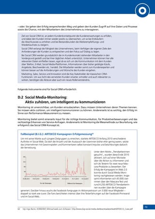 73
– oder: Sie gehen den Erfolg versprechenden Weg und geben den Kunden Zugriff auf ihre Daten und Prozesse
sowie die Chance, mit den Mitarbeitern des Unternehmens zu interagieren.
Ziel von Social CRM ist, an jedem Kundenkontaktpunkt die Kundenerwartungen zu erfüllen,
und dabei den Kunden immer wieder positiv zu überraschen, um so bei Erstkäufern
die Abschlussrate zu erhöhen und bei Bestandskunden die Weiterempfehlungs- und
Wiederkaufrate zu steigern.
Social CRM verlangt die Fähigkeit des Unternehmens, beim Verfolgen der eigenen Ziele den
Anforderungen der Kunden zu entsprechen und den Fokus auf Dialog zu legen.
Bei Social CRM werden grundsätzlich die im Kundenkontakt stehenden Mitarbeiter in den
Vordergrund gestellt und bei ihrer täglichen Arbeit unterstützt. Unternehmen können hier alle
relevanten Daten einfließen lassen, egal ob es sich um die Kommunikation mit dem Kunden
über Telefon, E-Mail, Social Media-Plattformen, Informationen über bisher getätigte Käufe,
Angebote, Beschwerden etc. handelt. Die Mitarbeiter werden somit zum Kundenexperten und
können besser auf die Anforderungen und Wünsche des Kunden eingehen.
Marketing, Sales, Service und Innovation sind die Key Stakeholder der klassischen CRM-
Funktionen. Um aus Sicht des vernetzten Kunden smarter, schneller und auch relevanter zu
wirken, benötigen die Akteure aber auch ein neues Rollenverständnis.
Folgende Instrumente sind für Social CRM erforderlich:
D.2	Social Media-Monitoring:
Aktiv zuhören, um intelligent zu kommunizieren
Monitoring ist unverzichtbar, um Kunden einzubeziehen. Dazu müssen Unternehmen deren Themen kennen.
Sie müssen aktiv zuhören, um intelligent kommunizieren zu können. Andererseits ist es wichtig, den Erfolg im
Sinne von Performance-Measurement zu messen.
Monitoring bietet somit einerseits Input für die richtige Kommunikation, für Produktverbesserungen und das
rechtzeitige Erkennen von Service-Anfragen. Andererseits ist Monitoring die Messmethode zur Beurteilung, wie
erfolgreich das Social CRM-Konzept ist.
Fallbeispiel (B.I.G.): ARTDECO Kampagnen Erfolgsmessung62
Um mit seiner Marke auch jüngere Zielgruppen zu erreichen, startete ARTDECO Anfang 2010 verschiedene
Auftritte im Social Web. Da dort die Anzahl und der Austausch der Userinnen bisher eher gering waren, setzte
das Unternehmen mit Gewinnspielen und Kommentaren selbst konstant Impulse und beschleunigte dadurch
die Vernetzung.
Unter dem Motto „Trendsetterinnen
gesucht!„ wurden diese Ende 2010
aktiviert, sich auf einer Microsite
über die Aktion zu informieren und
sich als Testerin für zwei neue Mas-
cara-Produkte zu bewerben. Der
Erfolg der Kampagne im Web 2.0
konnte durch Social Media Moni-
toring nachgewiesen werden. Insge-
samt informierten sich 45.000 Use-
rinnen über den Mascara-Test und
rund 4.250 ARTDECO Trendsetterin-
nen wurden über die Kampagne
generiert. Darüber hinaus wuchs die Facebook-Fangruppe im Aktionszeitraum um 3.000 neue Mitglieder –
doppelt so stark wie zuvor. Die Fans berichteten intensiv über ihre Testerfahrungen auf der Facebook-Pinnwand
und im Social Web..
62	 Vgl. Ingo Rentz, HORIZONT, Mitmachweb zum Anfassen: http://www.big-social-media.de/downloads/artikel/ARTDECO_Case.pdf
INHALT
 
