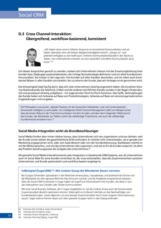 74
Social CRM
D.3	Cross Channel-Interaktion:
Übergreifend, workflow-basierend, konsistent
„Wir haben einen enorm höheren Anspruch an konsistente Kommunikation und wir
haben obendrein eine viel höhere Taktgeschwindigkeit erreicht. „Always on“ und
jederzeit verfügbar zu sein heißt auch, mehrere Kommunikationskanäle in der Tasche zu
haben. Von Unternehmen erwarten wir eine wesentlich schnellere Kommunikation als je
zuvor.“ 63
Um diesen Ansprüchen gerecht zu werden, müssen sich Unternehmen intensiv mit der Erwartungshaltung ihrer
Kunden bzw. Zielgruppe auseinandersetzen, die richtige Servicestrategie definieren und vor allem Kundenorien-
tierung leben. Sie müssen in der Lage sein, ihre Kunden auf allen Kanälen abzuholen, und vor allem auch konsi-
stentes Wissen in allen Kanälen vorzuhalten. Nur so erkennt der Kunde, dass sein Anliegen ernst genommen wird.
Die Schwierigkeit liegt häufig darin, dass sich viele Unternehmen siloartig organisiert haben. Die einzelnen Kom-
munikationskanäle wie Telefonie, E-Mail und die anderen schriftlichen Kanäle wurden in der Regel infrastruktu-
rell und prozessual siloartig aufgebaut – mit sogenannten Point-to-Point-Solutions. Das heißt, Verknüpfungen
der Kanäle haben sich teilweise auf Basis von Produktstrategien, teilweise auf Basis von serviceorganisatorischen
Fragestellungen nicht ergeben.
Die Philosophie muss lauten, digitale Prozesse mit der klassischen Mitarbeiter- und Call Center-basierten
Servicewelt intelligent zu verknüpfen. Ein intelligentes Multi-Channel-Management stellt zum Beispiel sicher,
dass bei einem Abbruch der Chat-Kommunikation mit dem Kunden und dem dann folgenden Telefonanruf
des Kunden, der Mitarbeiter am Telefon sofort die vollständige Chathistorie, wie auch die vollständige
Kundenhistorie einsehen kann.64
Social Media-Integration wirkt als Brandbeschleuniger
Social Media fordert aber immer stärker heraus, dass Unternehmen sich neu organisieren und neu denken, weil
der Kunde immer stärker die gesamtheitliche Brille einfordert. Er möchte nicht unterscheiden, ob er gerade vom
Marketing angesprochen wird, oder vom Sales-Bereich oder von der Kundenbetreuung. Stattdessen möchte er
mit der Marke sprechen, und wie das Unternehmen dies organisiert, und wie es ihn als Kunden anspricht, ist allein
das Problem beziehungsweise die Aufgabe des Unternehmens.65
Ob spezielle Social Media-Interaktionstools oder Integration in bestehende CRM-Systeme, wer als Unternehmen
auch im Social Web für seine Kunden erreichbar ist, der muss sicherstellen, dass das Zusammenwirken zwischen
Unternehmen und Kunde systematisch und workflow-basiert angelegt ist.
Fallbeispiel (SugarCRM) 66
: Wie Lindner Group die Mitarbeiter besser vernetzt.
Bei Europas führendem Spezialisten in den Bereichen Innenausbau, Fassadenbau und Isoliertechnik können sich
die Mitarbeiter ein sehr genaues Bild ihrer Key Accounts machen und die Angebote entsprechend anpassen.
Über die Social CRM-Funktionen in Sugar haben sie Zugriff auf Informationen ihrer Kunden, die diese in sozi-
alen Netzwerken wie LinkedIn oder Twitter kommunizieren.
Mit einer Social Business Software, die in Sugar eingebettet ist, hat die Lindner Group auch die konzernweite
Zusammenarbeit deutlich optimieren können. Dabei geht es im Bereich Vertrieb um das Nachverfolgen von
Kundenbeziehungen, sowie allgemein um eine bessere Zusammenarbeit durch einen engeren Informationsaus-
tausch. Sogar externe Partner lassen sich über spezielle Gruppen leicht in den Dialog einbinden.
63	 Interview Dirk Scholand, eGain Deutschland
64	 Interview Dirk Scholand, eGain
65	 Interview Torsten Wingenter, Lufthansa
66	 Interview Henning Ogberg, SugarCRM
INHALT
 