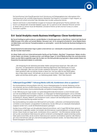 75
Die Social Business Suite Share2B garantiert durch Vernetzung und Dialogangebote einen reibungslosen Infor-
mationsaustausch der rund 600 angeschlossenen Mitarbeiter. Das Programm ist komplett in Sugar integriert, so
dass Teams sich schnell und einfach über Aktivitäten beim Kunden austauschen können.
Dadurch wird heute in unterschiedlichen Gruppen ein Austausch über gemeinsame Themen praktiziert. Dies
kommt zum Beispiel dem Anwender-Helpdesk zugute, der nun optimal mit den relevanten Personen vernetzt
ist. Besser denn je, können heute die Mitarbeiter und externe Partner auf den enormen Fundus an Lindner-
Fachwissen zugreifen.
D.4	 Social Analytics meets Business Intelligence: Clever kombinieren
Bei Social Intelligence geht es darum, soziale Medien in Handlungsmuster zu überführen. Jedoch darf das Social
CRM-Konzept nicht allein auf soziale Medien fokussiert sein. Es ist zwingend erforderlich, Social Media-Daten
mit Web-Daten und internen Transaktionsdaten zu verknüpfen – womit die Facette der Business Intelligence ins
Spiel kommt.
Dieses klassische Kundenwissen liegt in jedem Unternehmen vor: individuelle Umsatzzahlen und weitere Daten,
die den Kunden beschreiben.
An dieser Stelle wird von Unternehmensseite häufig auf das Problem „Big Data“ hingewiesen. Neben struktu-
rierten Daten wie Umsatz, Kundennummer und Adresse liegen im Social Media-Kontext die unstrukturierten
Daten aus den Meinungsäußerungen der Kunden vor. Die Herausforderung liegt darin, diese sozialen Daten mit
klassischen Kundenstammdaten zu verbinden.
„Der Königsweg für die Verbindung der beiden Welten wird permission-based sein. Man sollte nicht
versuchen, mit irgendwelchen semantischen Matching-Algorithmen Data Warehouses ins Social
Web zu übertragen. Man muss dem Kunden stattdessen klarmachen, warum er Zugang zu seinen
Daten gewähren sollte und welchen Nutzen er davon hat. Und man sollte ihm das Gefühl geben,
dass er diese Daten steuert. Wir befinden uns da noch in einem frühen Stadium. Aber früher oder
später wird die Reise dorthin gehen – zur Verbindung beider Welten.“ (Prof. Peter Gentsch)
Fallbeispiel (SugarCRM) 67
: Fahrzeug-Werke LUEG AG, Kombinieren ohne zu speichern“.
Das Autohandelshaus Fahrzeug-Werke LUEG AG, hat ein Arbeitsplatzsystem für Vertrieb, Marketing und Ser-
vice entwickelt, das eine schnelle Erfassung und Erweiterung von Kontaktdaten und eine gezielte Informations-
suche über alle Kontakte, Kommunikationskanäle und Systeme hinweg ermöglicht.
In der CRM-Lösung von Sugar wurden nun systemübergreifend alle Informationen zu einem Kontakt sowie
auch die Social-Media-Kommunikation integriert, um Zielgruppen für Marketingkampagnen und zur Vertriebs-
steuerung individuell zusammenstellen zu können. Es entstand ein flexibles Arbeitsplatzsystem, das Mitarbeiter
via Desktop PC, Browser, Tablet-PC und Smartphone nutzen, wodurch die Geschäftsprozesse in Vertrieb, Mar-
keting und Service beschleunigt werden konnten.
Das Autohandelshaus hat seitdem eine 360-Grad-Sicht auf Kunden-, Lieferanten und Interessentenkontakte,
und bietet so einen besseren und gezielteren Kundenservice. Da das CRM auch an individuelle Arbeitsabläufe
angepasst werden kann, wurde die Mitarbeiterakzeptanz gesteigert.
Darüber hinaus erfüllt Sugar auch die geltenden Datenschutzrichtlinien, weil in SugarCRM die Daten getrennt
in Datenbanken vorgehalten werden und trotzdem die Informationen zusammengebracht und genutzt werden
können. Dieser Ansatz von Sugar lautet „Kombinieren ohne zu speichern“. Die Informationen werden bei Be-
darf aus den verschiedenen Datenressourcen geholt, kombiniert und bereitgestellt, sobald sie benötigt werden.
Dabei spielt es keine Rolle, ob die einzelnen Datenressourcen zwischen verschiedenen Systemen oder Abteilun-
gen eines Unternehmens oder gar unternehmensübergreifend kombiniert werden. Auf diese Weise lassen sich
bessere Kampagnen durchführen.
67	 Interview Henning Ogberg, SugarCRM
INHALT
 