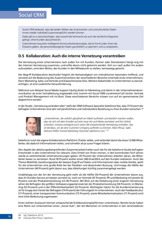 76
Social CRM
Social CRM bedeutet, dass die beiden Welten der strukturierten und unstrukturierten Daten
immer wieder individuell zusammengeführt werden können.
Dabei gilt es zu berücksichtigen, dass sowohl die technische als auch die rechtliche Integration
gelingt, ohne Kunden abzuschrecken.
Unternehmen brauchen intelligente Kommunikationskonzepte, damit ihre Kunden ihnen die
Erlaubnis geben, die personenbezogenen Daten ganzheitlich zu speichern und zu analysieren.
D.5	 Kollaboration: Auch die interne Vernetzung vorantreiben
Die Vernetzung eines Unternehmens nach außen hin mit Kunden, Partner oder Diensteistern hängt eng mit
der internen Vernetzung zusammen, und sollte davon nicht getrennt werden. Sich nur nach außen hin anders
aufzustellen, wird dem Motto, den Kunden in den Mittelpunkt zu stellen, keineswegs gerecht.
Der Begriff Kollaboration beschreibt folglich die Notwendigkeit von Interaktionen besonders treffend, und
verweist auf die Bedeutung des Zusammenwirkens der verschiedenen Bereiche innerhalb eines Unternehmens.
Denn Marketing, Sales und Vertrieb sind klassischerweise Silos. Weitere Stakeholder im Unternehmen zu berück-
sichtigen, ist eine zusätzliche Herausforderung.
Während zum Beispiel Social Media Support häufig direkt im Marketing und damit in der Unternehmenskom-
munikation als einer Fachabteilung angesiedelt sind, kommt mit Social CRM zunehmend Call Center, Vertrieb
und Produkt Management mit ins Boot. Diese verschiedenen Bereiche müssen nun auf ein gemeinsames Ziel
abgestimmt werden.
In der Studie „Vernetzung verändert alles“ stellt der CRM-Software-Spezialist Salesforce fest, dass 75 Prozent der
befragten Unternehmen eine sehr viel persönlichere und individuellere Beziehung zu ihren Kunden wünschen. 68
„Unternehmen, die wirklich glaubhaft am Markt auftreten und deutlich machen wollen,
dass sie sich mit dem Kunden auf eine neue Art und Weise vernetzen und ihm Gehör
schenken, müssen zwingend auch intern die entsprechende Vernetzung vorhalten. Das
ist die Basis, um als eine Customer Company auftreten zu können, Mani Pirouz, Sales
Director EMEA Central Marketing Cloud bei Salesforce.com.“ 69
Salesforce nutzt die eigene Kollaborations-Plattform Chatter selbst, und verbindet damit die etwa 12.000 Mitar-
beiter, die dadurch Informationen teilen, und schneller als je zuvor Fragen klären.
Den Aspekt der abteilungsübergreifenden Zusammenarbeit halten auch die für die Salesforce-Studie befragten
Entscheider in den Unternehmen für relevant. Zwei Drittel von ihnen meinen, in den kommenden fünf Jahren
werde es weitreichende Umstrukturierungen geben. 45 Prozent der Unternehmen arbeiten daran, die Mitar-
beiter besser zu vernetzen. Rund 30 Prozent wollen einen 360-Grad-Blick auf den Kunden realisieren. Auch das
Thema Mobilität, beziehungsweise der bessere Zugriff auf Daten und Informationen über mobile Geräte, spielt
für die Unternehmen eine große Rolle bei der flexiblen und dezentralen Nutzung. Und knapp die Hälfte der
Unternehmen (49 Prozent) geht davon aus, dass Abteilungen künftig zusammengelegt werden.
Unabhängig von der Art der Vernetzung geht mehr als die Hälfte (54 Prozent) der Unternehmen davon aus,
dass ihr Kunden-Service am besten vernetzt ist, noch vor Vertrieb (47 Prozent), PR und Marketing mit jeweils 42
Prozent und der Produktentwicklung mit 40 Prozent. Mit Blick auf die Zielsetzung einer engeren Vernetzung
sehen die Befragten die größten Verbesserungspotenziale bei der Produktentwicklung (54 Prozent), im Marke-
ting (53 Prozent) und in der Öffentlichkeitsarbeit (52 Prozent). Wichtigster Faktor für die Kundenorientierung
ist für knapp drei Viertel der Befragten (74 Prozent) der Führungsstil im Unternehmen. Auch der Feedbackkultur
(71 Prozent), einer transparenten Kommunikation (73 Prozent), sowie Mitarbeitermotivation (71 Prozent) wird
eine hohe Bedeutung zugemessen.
Einen solchen Austausch können entsprechende Kollaborationsplattformen unterstützen. Bereits heute haben
eine Reihe von Unternehmen einen „Social Hub“, der die Menschen im Unternehmen in den verschiedenen
68	 Vgl. [Salesforce 2013]
69	 Interview Mani Pirouz, Salesforce
INHALT
 