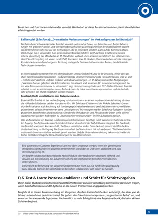 7777
Bereichen und Funktionen miteinander vernetzt. Hier bedarf es klarer Anreizmechanismen, damit diese Medien
effektiv genutzt werden.
Fallbeispiel (Salesforce): „Dramatische Verbesserungen“ im Verkaufsprozess bei BrainLab70
Der Münchner Software-Hersteller Brainlab veredelt medizinische Daten, um Patienten und Ärzten Behand-
lungen mit größerer Präzision und weniger Nebenwirkungen zu ermöglichen Den Innovationsbegriff bezieht
das Unternehmen nicht nur auf die Technologien, die es entwickelt, sondern auch auf die Kommunikations-
Werkzeuge, die es verwendet. Zum einen realisiert Brainlab mit dem Tool Salesforce Chatter eine bessere
interne Vernetzung der Mitarbeiter an 15 Standorten weltweit. Zum anderen vernetzt sich das Unternehmen
über Cloud Computing mit seinen rund 3.500 Kunden in über 80 Ländern. Damit verändern sich die bisherigen
Kunden-Lieferanten-Beziehungen in Richtung strategische Partnerschaften mit den Ärzten, die die Brainlab
Technologien anwenden.
In einem globalen Unternehmen mit Vertriebsleuten unterschiedlicher Kultur ist es schwierig, immer den glei-
chen Kenntnisstand sicherzustellen – so beschreibt die Unternehmensleitung die Herausforderung. Dies sei jetzt
– mithilfe von Salesforce und den mobilen Vertriebsanwendungen – in 25 Jahren zum ersten Mal gelungen.
„Salesforce hat uns geholfen, alle Informationen, die relevant sind, an einem Ort zusammenzutragen und da-
mit viele Prozesse intern massiv zu verbessern“, sagt Unternehmensgründer und CEO Stefan Vilsmeier. Brainlab
arbeitet zurzeit an ambitionierten neuen Technologien, die hohe Investitionen voraussetzen und die deshalb
sehr schnell in den Markt eingeführt werden müssen.
Feedback fließt unmittelbar in den Datenbestand ein
Essenziell für Brainlab ist der mobile Zugang zu Informationen – an einem repräsentativen Arbeitstag ist etwa
die Hälfte der Mitarbeiter bei den Kunden vor Ort. Mit Salesforce Chatter und der Mobile Sales App können
sich die Mitarbeiter auch kurzfristig auf Kundengespräche vorbereiten und den Medizinern sehr schnell Daten
präsentieren. Wie das Unternehmen seine Leistungen und Technologien mit den Salesforce-Tools beim Kunden
präsentiert, bezeichnet es als revolutionär. Die schnelle Verfügbarkeit und Aktualität der Daten sowie die Pro-
duktansichten auf dem iPad hätten zu „dramatischen Verbesserungen“ im Verkaufsprozess geführt.
Wer als Mitarbeiter von Brainlab kundenrelevante Informationen benötigt, nutzt Salesforce Chatter als zentra-
len Zugang. Das Tool wurde sowohl mit dem Intranet als auch mit der SAP-Software integriert. Das Feedback,
das Brainlab von seinen Kunden erhält, fließt nun unmittelbar in den Datenbestand ein und steht für die Pro-
duktentwicklung zur Verfügung. Die Zusammenarbeit der Teams intern hat sich verbessert. Wettbewerbsinfor-
mationen können unmittelbar weltweit geteilt werden. Und die Unternehmensleitung bekommt schneller als
bisher Einblicke in mögliche Herausforderungen für das Unternehmen.
Eine ganzheitliche Customer Experience kann nur dann umgesetzt werden, wenn ein gemeinsames
Verständnis vom Kunden im gesamten Unternehmen vorhanden ist und wenn akzeptiert wird, dass
Vernetzung wichtig ist.
Der Begriff Kollaboration beschreibt die Notwendigkeit von Interaktionen besonders treffend, und
verweist auf die Bedeutung des Zusammenwirkens der verschiedenen Bereiche innerhalb eines
Unternehmens.
Dafür reicht die Einführung von Wissensmanagement aber nicht aus. Sie führt nicht zwangsläufig
dazu, dass die Teams in den verschiedenen Bereichen kollaborieren, statt isoliert zu handeln.
D.6	 Test  Learn: Prozesse etablieren und Schritt für Schritt vorgehen
Die in dieser Studie an vielen Stellen erläuterten Vorteile der sozialen Vernetzung kommen nur dann zum Tragen,
wenn Geschäftsprozesse und IT-Systeme an die neuen Erfordernisse angepasst werden.
Fraglich ist in diesem Zusammenhang ein Vorgehen, das dem Inside-Out-Denken entspringt, das aber von et-
lichen Unternehmen praktiziert wird: Sie gehen den Transformationsprozess „in geordneter Reihe“ an, und
erwarten hervorragende Ergebnisse. Nachweislich zu mehr Erfolg führt eine Projektmethodik, die beim aktiven
Zuhören beginnt.
70	 Video unter: http://www.youtube.com/watch?v=xj8mBeKnwSw
INHALT
Video: „Dramatische Verbesserungen“
 