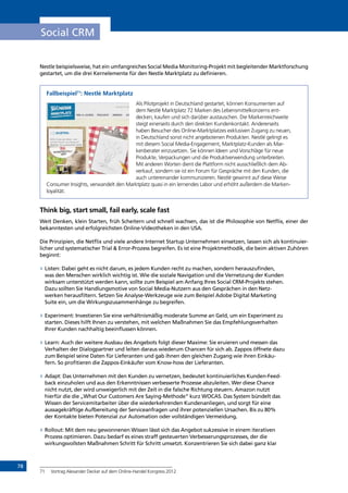 78
Social CRM
Nestle beispielsweise, hat ein umfangreiches Social Media Monitoring-Projekt mit begleitender Marktforschung
gestartet, um die drei Kernelemente für den Nestle Marktplatz zu definieren.
Fallbeispiel71
: Nestlé Marktplatz
Als Pilotprojekt in Deutschland gestartet, können Konsumenten auf
dem Nestlé Marktplatz 72 Marken des Lebensmittelkonzerns ent­
decken, kaufen und sich darüber austauschen. Die Markenreichweite
steigt einerseits durch den direkten Kundenkontakt. Andererseits
haben Besucher des Online-Marktplatzes exklusiven Zugang zu neuen,
in Deutschland sonst nicht angebotenen Produkten. Nestlé gelingt es
mit diesem Social Media-Engagement, Marktplatz-Kunden als Mar-
kenberater einzusetzen. Sie können Ideen und Vorschläge für neue
Produkte, Verpackungen und die Produktverwendung unterbreiten.
Mit anderen Worten dient die Plattform nicht ausschließlich dem Ab-
verkauf, sondern sie ist ein Forum für Gespräche mit den Kunden, die
auch untereinander kommunizieren. Nestlé gewinnt auf diese Weise
Consumer Insights, verwandelt den Marktplatz quasi in ein lernendes Labor und erhöht außerdem die Marken-
loyalität.
Think big, start small, fail early, scale fast
Weit Denken, klein Starten, früh Scheitern und schnell wachsen, das ist die Philosophie von Netflix, einer der
bekanntesten und erfolgreichsten Online-Videotheken in den USA. 
Die Prinzipien, die Netflix und viele andere Internet Startup Unternehmen einsetzen, lassen sich als kontinuier-
licher und systematischer Trial  Error-Prozess begreifen. Es ist eine Projektmethodik, die beim aktiven Zuhören
beginnt:
»» Listen: Dabei geht es nicht darum, es jedem Kunden recht zu machen, sondern herauszufinden,
was den Menschen wirklich wichtig ist. Wie die soziale Navigation und die Vernetzung der Kunden
wirksam unterstützt werden kann, sollte zum Beispiel am Anfang Ihres Social CRM-Projekts stehen.
Dazu sollten Sie Handlungsmotive von Social Media-Nutzern aus den Gesprächen in den Netz-
werken herausfiltern. Setzen Sie Analyse-Werkzeuge wie zum Beispiel Adobe Digital Marketing
Suite ein, um die Wirkungszusammenhänge zu begreifen.
»» Experiment: Investieren Sie eine verhältnismäßig moderate Summe an Geld, um ein Experiment zu
starten. Dieses hilft Ihnen zu verstehen, mit welchen Maßnahmen Sie das Empfehlungsverhalten
Ihrer Kunden nachhaltig beeinflussen können.
»» Learn: Auch der weitere Ausbau des Angebots folgt dieser Maxime: Sie eruieren und messen das
Verhalten der Dialogpartner und leiten daraus wiederum Chancen für sich ab. Zappos öffnete dazu
zum Beispiel seine Daten für Lieferanten und gab ihnen den gleichen Zugang wie ihren Einkäu-
fern. So profitieren die Zappos-Einkäufer vom Know-how der Lieferanten.
»» Adapt: Das Unternehmen mit den Kunden zu vernetzen, bedeutet kontinuierliches Kunden-Feed-
back einzuholen und aus den Erkenntnissen verbesserte Prozesse abzuleiten. Wer diese Chance
nicht nutzt, der wird unweigerlich mit der Zeit in die falsche Richtung steuern. Amazon nutzt
hierfür die die „What Our Customers Are Saying-Methode“ kurz WOCAS. Das System bündelt das
Wissen der Servicemitarbeiter über die wiederkehrenden Kundenanliegen, und sorgt für eine
aussagekräftige Aufbereitung der Serviceanfragen und ihrer potenziellen Ursachen. Bis zu 80%
der Kontakte bieten Potenzial zur Automation oder vollständigen Vermeidung. 
»» Rollout: Mit dem neu gewonnenen Wissen lässt sich das Angebot sukzessive in einem iterativen
Prozess optimieren. Dazu bedarf es eines straff gesteuerten Verbesserungsprozesses, der die
wirkungsvollsten Maßnahmen Schritt für Schritt umsetzt. Konzentrieren Sie sich dabei ganz klar
71	 Vortrag Alexander Decker auf dem Online-Handel Kongress 2012
INHALT
 