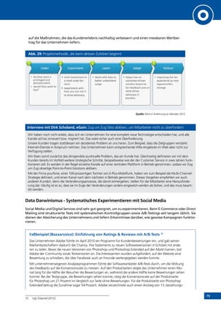 79
auf die Maßnahmen, die das Kundenerlebnis nachhaltig verbessern und einen messbaren Wertbei-
trag für das Unternehmen liefern.
Abb. 29: Projektmethodik, die beim aktiven Zuhören beginnt
Quelle: Mind in Anlehnung an Marsden 2012
Interview mit Dirk Scholand, eGain: Zug um Zug Silos ablösen, um Mitarbeiter nicht zu überfordern
Wir haben noch nicht erlebt, dass sich ein Unternehmen für eine komplett neue Technologie entschieden hat, und alle
Kanäle ad hoc erneuert bzw. migriert hat. Das wäre sicher auch eine Überforderung.
Unsere Kunden tragen stattdessen ein dezidiertes Problem an uns heran. Zum Beispiel, dass die Zielgruppen verstärkt
Internet-Dienste in Anspruch nehmen. Das Unternehmen kann entsprechende Hilfe-Angebote im Web aber nicht zur
Verfügung stellen.
Wir lösen somit zunächst das dringendste punktuelle Problem, das ein Kunde hat. Gleichzeitig definieren wir mit dem
Kunden bereits im Vorfeld weitere strategische Schritte, beispielsweise wie der der Customer Service in zwei Jahren funk-
tionieren soll. Es werden in der Regel einzelne Kanäle auf einer zentralen Plattform in Betrieb genommen, sodass wir Zug
um Zug siloartige Point-to-Point-Solutions ablösen.
Mit der Firma yourfone, einer 100-prozentigen Tochter von E-Plus-Mobilfunk, haben wir zum Beispiel die Multi-Channel-
Strategie definiert, und einen Kanal nach dem nächsten in Betrieb genommen. Dieses Vorgehen empfehlen wir auch
anderen Kunden, denn die Veränderungsprozesse, die damit einhergehen, stellen für die Mitarbeiter eine Herausforde-
rung dar. Häufig ist es so, dass sie im Zuge der Veränderungen anders eingesetzt werden als bisher, und das muss beach-
tet werden.
Data Darwinismus - Systematisches Experimentieren mit Social Media
Social Media und Digital Services sind sehr gut geeignet, um zu experimentieren. Beim E-Commerce oder Direct
Mailing sind strukturierte Tests mit systematischen Kontrollgruppen sowie A/B-Testings seit langem üblich. Sie
dienen der Absicherung des Unternehmens und liefern Erkenntnisse darüber, wie gewisse Kampagnen funktio-
nieren.
Fallbeispiel (Bazaarvoice): Einführung von Ratings  Reviews mit A/B-Tests 72
Das Unternehmen Adobe führte im April 2010 ein Programm für Kundenbewertungen ein, und gab seinen
Markenbotschaftern dadurch die Chance, ihre Statements zu neuen Softwareversionen in Echtzeit mit ande-
ren zu teilen. Bevor die neuen Versionen von Photoshop und Photoshop Extended auf den Markt kamen, bot
Adobe der Community vorab Testversionen an. Die Interessenten wurden aufgefordert, auf der Website eine
Bewertung zu schreiben, die über Facebook auch an Freunde weitergegeben werden konnte.
Mit unternehmenseigenen Analyseprogrammen führte der Softwareanbieter A/B-Tests durch, um die Wirkung
des Feedbacks auf die Konversionsrate zu messen. Auf den Produktseiten zeigte das Unternehmen einen Mo-
nat lang für die Hälfte der Besucher die Bewertungen an, während die andere Hälfte keine Bewertungen sehen
konnte. Bei der Testgruppe, die Bewertungen sehen konnte, stieg die Konversionsrate auf der Produktseite
für Photoshop um 21 Prozent im Vergleich zur Seite ohne Bewertungen. Für die Produktseite von Photoshop
Extended betrug die Zunahme sogar 54 Prozent. Adobe verzeichnete auch einen Anstieg von 13, beziehungs-
72	 Vgl. [Steimel 2012]
INHALT
 