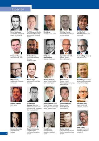 8
Experten
Daniel Backhaus,
Social Media Manager &
Coach, MindSharing
Dr. Carsten Bange,
Geschäftsführer, BARC
Michael Buck,
Strategischer Unterneh-
merberater
Dietmar Dahmen,
CCO, ecx.io
Dominik Dommick,
Geschäftsführer,
Payback
Prof. Alexander Decker,
Professor für Konsumgü-
termarketing und Neue
Medien
Ibrahim Evsan,
Founder & Managing
Director,
3rd Place GmbH
Roland Fiege,
Managing Partner, MAP
Germany
Dr. Johannes
Gebauer, Teamleiter
Externe Innovation Com-
munities, HYVE Innovation
Community GmbH
Stephan Grabmeier,
Chief Evangelist,
Innovation Evangelists
GmbH
Dave Gray,
Gründer & CEO, Limin
Eleftherios
Hatziioannou,
Gründer, Peopleizers
Thomas Heinbach,
Senior Solution Consul-
tant, Adobe System
Andreas Helios, Senior
Group Manager Enterprise
Marketing Central Europe,
Adobe Systems GmbH
Harald Henn,
Geschäftsführer,
Marketing Resultant
GmbH
Christian Henne,
Gründer & Geschäftsfüh-
rer HenneDigital
Achim Himmelreich,
Partner, Mücke,
Sturm & Company
Marc Hoenke,
Director Product
Marketing Central Europe,
salesforce.com
Daniel Hoffmann,
Director Social
Media & Mobile,
Cocomore AG
Dr. Kai Hudetz,
Geschäftsführer, IFH Insti-
tut für Handelsforschung
GmbH
Prof. Dr. Axel
Jockwer, Professor, EBC
Hochschule
Andreas Klug, Vorstand,
ITyX Solutions AG
Brian Kling, Social Strate-
gist & Community Expert,
Lithium Technologies
Karl-Heinz Land,
Digital Darwinist &
Evangelist, neuland
Mirko Lange,
Strategisches Content
Marketing, talkabout
consulting
INHALT
 