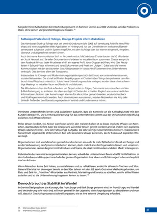 81
hat jeder Hotel-Mitarbeiter die Entscheidungsmacht im Rahmen von bis zu 2.000 US-Dollar, um das Problem zu
lösen, ohne seinen Vorgesetztenfragen zu müssen. 75
Fallbeispiel (Salesforce): Tolingo, Change-Projekte intern diskutieren
Das Hamburger Start-up Tolingo setzt seit seiner Gründung im Jahr 2008 auf Vernetzung. Mithilfe eines Web-
shops und einer ausgefeilten Web-Applikation im Hintergrund, hat der Dienstleister ein weltweites Überset-
zernetzwerk aufgebaut und ein System eingeführt, mit dem Aufträge über das Internet eingestellt, vergeben,
übersetzt und abgerechnet werden können.
Auch die interne Kommunikation läuft im Netzwerkmodus. Mit Salesforce Chatter bauten die 50 Mitarbeiter
ein Social Network auf: Sie teilen Dokumente und arbeiten im virtuellen Raum zusammen. Chatter entspricht
dem Facebook-Prinzip: Jeder Mitarbeiter erhält ein eigenes Profil, kann Gruppen eröffnen, wird über Neuig-
keiten in Echtzeit-Feeds informiert und kann Dokumenten und Projekten „folgen“. Dabei wird die interne
Kommunikation mit den strukturierten Geschäftsprozessen in klassischen IT-Systemen eines Unternehmens
verknüpft. Dies dient vor allem der Transparenz.
Insbesondere für Change- und Modernisierungsprojekte eignet sich der Einsatz von unternehmensinternen,
sozialen Netzwerken. Die schnell eröffneten Projektgruppen in Chatter haben Tolingo beispielsweise beim Re-
launch ihres Webshops unterstützt. Sobald neue Entwicklungsresultate vorlagen, wurden diese ohne aufwen-
dige Meetings im virtuellen Raum veröffentlicht und diskutiert.
Die Mitarbeiter nutzen das Tool außerdem, um Opportunities zu folgen, Dokumente auszutauschen und den
E-Mail-Posteingang zu entlasten. Vor allem ermöglicht Chatter den schnellen Abgleich von unterschiedlichen
Informationen. Notizen oder Anmerkungen können für alle sichtbar gemacht werden, wodurch Feedback
und Rückfragen vereinfacht werden. Auch Informationen aus externen, sozialen Netzwerken wie Xing oder
­LinkedIn fließen bei den Übersetzungsexperten in Vertrieb und Kundenservice mit ein..
Vernetzte Unternehmen lernen und adaptieren dadurch, dass sie Kontrolle an die Kontaktpunkte mit den
Kunden delegieren. Die Lernherausforderung für das Unternehmen kommt aus der dynamischen Beziehung
zwischen zwei Wissensformen:
Stilles Wissen ist dort, wo Aktion stattfindet und in den meisten Fällen ist es dieses implizite Wissen von Men-
schen, das Resultate liefert. Aber die einzige Art, wie stilles Wissen geteilt werden kann ist, indem es in explizites
Wissen übersetzt wird - eine sehr schwierige Aufgabe, die sehr wenige Unternehmen meistern. Insbesondere
hierarchisch organisierte Unternehmen tun sich besonders schwer zu lernen, da ihr Fokus auf expliziten Wis-
sen liegt.
Organisationen sind von Menschen gemacht und so lernen sie auch. Je mehr Mitarbeiter direkt am Design und
an der Verbesserung des Systems mitarbeiten können, desto mehr kann die Organisation lernen und umsetzen.
Organisationales Lernen beginnt mit Individuen und Teams, die direkt mit Kunden und dem Markt interagieren.
Individuelles Lernen wird zu organisationalem Lernen, sobald das Unternehmen Raum schafft für Reflektion, in
dem Individuen und Gruppen innerhalb der ganzen Organisation ihre Ideen und Erfahrungen teilen und explizit
machen können. 
Wenn Menschen keine Zeit haben, zu sozialisieren und zu reflektieren, endet ihr Wissen in Taschen und Silos.
General Electrics hat deswegen bereits in den 90er Jahren mit den GE Work-Outs eine Methode gefunden, um
Platz und Zeit für „Frontline“-Mitarbeiter aus Vertrieb, Marketing und Service zu schaffen, um ihr stilles Wissen
zu teilen und so die Unternehmung insgesamt lernen zu lassen.76
Dennoch braucht es Stabilität im Wandel
Im Service Design gibt es das Konzept, das Front Stage und Back Stage genannt wird. Im Front Stage, wo Wandel
und Veränderung sehr hoch sind, will man generell in der Lage sein, viele Ausprägungen zu absorbieren und man
will, dass sich Geschäftsprozesse so schnell anpassen, wie es ihre externe Umgebung erfordert.
75	 Interview Dave Gray, Liminl
76	 Interview Dave Gray, Liminl
INHALT
 