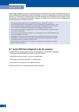 82
Service 2.0
Im Back Stage hingegen sind Dinge wie Konsistenz und Zuverlässigkeit oft wichtiger als Flexibilität. Wie Funda-
ment und Wände eines Gebäudes erschaffen sie Stabilität, um die auf sie angewiesenen, sich schnell verändernde
Schichten, zu unterstützen. Serviceleistungen sind daher abhängig von der Fähigkeit des Front Stage, kreativ
und proaktiv auf neu entstehende Situationen reagieren zu können. Sie sind aber auch davon abhängig, dass
der Back Stage den Front Stage unterstützt.
Zu vergleichsweise geringen Kosten und ohne die Marke zu „verbrennen“, können
Kommunikationskonzepte und Aktivitäten in kleinen Umgebungen ausprobiert werden – sei es
in einer Facebook-Gruppe, in dezidierten Foren oder Blogs. Unternehmen können so relevante
Themen eruieren, Produktideen vorstellen oder eine Kampagnen-Mechanik testen.
Lernen entsteht über Fragen und Hypothesen. Lernen erfordert die Freiheit zu experimentieren,
neue Dinge auszuprobieren
Wer im Learning by doing-Modus arbeitet, muss in der Lage sein, ohne mühsame Abstimmung
schnell zum Ergebnis zu kommen.
Individuelles Lernen wird zu organisationalem Lernen, sobald das Unternehmen Raum schafft
für Reflektion, in dem Individuen und Gruppen innerhalb der ganzen Organisation ihre Ideen
und Erfahrungen teilen und explizit machen können. 
Wenn Menschen keine Zeit haben, mit anderen zu sozialisieren und zu reflektieren, endet ihr
Wissen in Taschen und Silos.
D.7	 Social CRM Ziele erfolgreich in die Tat umsetzen
Schließlich sind vier Zielsetzungen zu nennen, die Investitionen in Social CRM rechtfertigen:
»» eine engere Bindung bestehender Kunden an das Unternehmen.
»» die Gewinnung neuer Kunden – auch durch Empfehlungen.
»» Die Steigerung von Konversionsraten und Abverkäufen.
»» das Generieren von Impulsen für Produktinnovationen.
Diese Ziele werden in den folgenden Kapiteln näher betrachtet.
INHALT
 