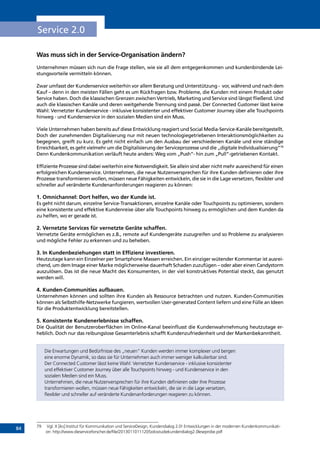 84
Service 2.0
Was muss sich in der Service-Organisation ändern?
Unternehmen müssen sich nun die Frage stellen, wie sie all dem entgegenkommen und kundenbindende Lei-
stungsvorteile vermitteln können.
Zwar umfasst der Kundenservice weiterhin vor allem Beratung und Unterstützung - vor, während und nach dem
Kauf – denn in den meisten Fällen geht es um Rückfragen bzw. Probleme, die Kunden mit einem Produkt oder
Service haben. Doch die klassischen Grenzen zwischen Vertrieb, Marketing und Service sind längst fließend. Und
auch die klassischen Kanäle und deren weitgehende Trennung sind passé. Der Connected Customer lässt keine
Wahl: Vernetzter Kundenservice - inklusive konsistenter und effektiver Customer Journey über alle Touchpoints
hinweg - und Kundenservice in den sozialen Medien sind ein Muss.
Viele Unternehmen haben bereits auf diese Entwicklung reagiert und Social Media-Service-Kanäle bereitgestellt.
Doch der zunehmenden Digitalisierung nur mit neuen technologiegetriebenen Interaktionsmöglichkeiten zu
begegnen, greift zu kurz. Es geht nicht einfach um den Ausbau der verschiedenen Kanäle und eine ständige
Erreichbarkeit, es geht vielmehr um die Digitalisierung der Serviceprozesse und die „digitale Individualisierung“79
Denn Kundenkommunikation verläuft heute anders: Weg vom „Push“- hin zum „Pull“-getriebenen Kontakt.
Effiziente Prozesse sind dabei weiterhin eine Notwendigkeit. Sie allein sind aber nicht mehr ausreichend für einen
erfolgreichen Kundenservice. Unternehmen, die neue Nutzenversprechen für ihre Kunden definieren oder ihre
Prozesse transformieren wollen, müssen neue Fähigkeiten entwickeln, die sie in die Lage versetzen, flexibler und
schneller auf veränderte Kundenanforderungen reagieren zu können:
1. Omnichannel: Dort helfen, wo der Kunde ist.
Es geht nicht darum, einzelne Service-Transaktionen, einzelne Kanäle oder Touchpoints zu optimieren, sondern
eine konsistente und effektive Kundenreise über alle Touchpoints hinweg zu ermöglichen und dem Kunden da
zu helfen, wo er gerade ist.
2. Vernetzte Services für vernetzte Geräte schaffen.
Vernetzte Geräte ermöglichen es z.B., remote auf Kundengeräte zuzugreifen und so Probleme zu analysieren
und mögliche Fehler zu erkennen und zu beheben.
3. In Kundenbeziehungen statt in Effizienz investieren.
Heutzutage kann ein Einzelner per Smartphone Massen erreichen. Ein einziger wütender Kommentar ist ausrei-
chend, um dem Image einer Marke möglicherweise dauerhaft Schaden zuzufügen – oder aber einen Candystorm
auszulösen. Das ist die neue Macht des Konsumenten, in der viel konstruktives Potential steckt, das genutzt
werden will.
4. Kunden-Communities aufbauen.
Unternehmen können und sollten ihre Kunden als Ressource betrachten und nutzen. Kunden-Communities
können als Selbsthilfe-Netzwerke fungieren, wertvollen User-generated Content liefern und eine Fülle an Ideen
für die Produktentwicklung bereitstellen.
5. Konsistente Kundenerlebnisse schaffen.
Die Qualität der Benutzeroberflächen im Online-Kanal beeinflusst die Kundenwahrnehmung heutzutage er-
heblich. Doch nur das reibungslose Gesamterlebnis schafft Kundenzufriedenheit und der Markenbekanntheit.
Die Erwartungen und Bedürfnisse des „neuen“ Kunden werden immer komplexer und bergen
eine enorme Dynamik, so dass sie für Unternehmen auch immer weniger kalkulierbar sind.
Der Connected Customer lässt keine Wahl: Vernetzter Kundenservice - inklusive konsistenter
und effektiver Customer Journey über alle Touchpoints hinweg - und Kundenservice in den
sozialen Medien sind ein Muss.
Unternehmen, die neue Nutzenversprechen für ihre Kunden definieren oder ihre Prozesse
transformieren wollen, müssen neue Fähigkeiten entwickeln, die sie in die Lage versetzen,
flexibler und schneller auf veränderte Kundenanforderungen reagieren zu können.
79	 Vgl. X [iks] Institut für Kommunikation und ServiceDesign, Kundendialog 2.0! Entwicklungen in der modernen Kundenkommunikati-
on: http://www.dieserviceforscher.de/file/20130110111205xiksstudiekundendialog2.0leseprobe.pdf
INHALT
 