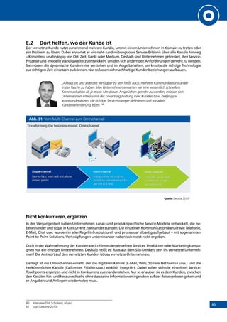 85
E.2	 Dort helfen, wo der Kunde ist
Der vernetzte Kunde nutzt zunehmend mehrere Kanäle, um mit einem Unternehmen in Kontakt zu treten oder
ein Problem zu lösen. Dabei erwartet er ein naht- und reibungsloses Service-Erlebnis über alle Kanäle hinweg
– Konsistenz unabhängig von Ort, Zeit, Gerät oder Medium. Deshalb sind Unternehmen gefordert, ihre Service-
Prozesse und -modelle ständig weiterzuentwickeln, um den sich ändernden Anforderungen gerecht zu werden.
Sie müssen die dynamische Kundenreise verstehen und im Auge behalten, um kreativ die richtige Technologie
zur richtigen Zeit einsetzen zu können. Nur so lassen sich nachhaltige Kundenbeziehungen aufbauen.
„Always on und jederzeit verfügbar zu sein heißt auch, mehrere Kommunikationskanäle
in der Tasche zu haben. Von Unternehmen erwarten wir eine wesentlich schnellere
Kommunikation als je zuvor. Um diesen Ansprüchen gerecht zu werden, müssen sich
Unternehmen intensiv mit der Erwartungshaltung ihrer Kunden bzw. Zielgruppe
auseinandersetzen, die richtige Servicestrategie definieren und vor allem
Kundenorientierung leben.“80
Abb. 31: Vom Multi Channel zum Omnichannel
Quelle: Deloitte 201381
Nicht konkurrieren, ergänzen
In der Vergangenheit haben Unternehmen kanal- und produktspezifische Service-Modelle entwickelt, die ne-
beneinander und sogar in Konkurrenz zueinander standen. Die einzelnen Kommunikationskanäle wie Telefonie,
E-Mail, Chat usw. wurden in aller Regel infrastrukturell und prozessual siloartig aufgebaut – mit sogenannten
Point-to-Point-Solutions. Verknüpfungen untereinander haben sich meist nicht ergeben.
Doch in der Wahrnehmung der Kunden steckt hinter den einzelnen Services, Produkten oder Marketingkampa-
gnen nur ein einziges Unternehmen. Deshalb heißt es: Raus aus dem Silo-Denken, rein ins vernetzte Unterneh-
men! Die Antwort auf den vernetzten Kunden ist das vernetzte Unternehmen.
Gefragt ist ein Omnichannel-Ansatz, der die digitalen Kanäle (E-Mail, Web, Soziale Netzwerke usw.) und die
herkömmlichen Kanäle (Callcenter, Filialen usw.) wirklich integriert. Dabei sollen sich die einzelnen Service-
Touchpoints ergänzen und nicht in Konkurrenz zueinander stehen. Nur so erlauben sie es dem Kunden, zwischen
den Kanälen hin- und herzuwechseln, ohne dass seine Informationen irgendwo auf der Reise verloren gehen und
er Angaben und Anliegen wiederholen muss.
80	 Interview Dirk Scholand, eGain
81	 Vgl. [Deloitte 2013]
INHALT
 