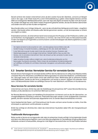 87
Derzeit verlieren die meisten Unternehmen schon ab dem zweiten Kanal den Überblick, und sind zum Beispiel
nicht in der Lage, in der Filiale Auskunft zu einer Online-Bestellung zu geben. Diese Digitale Demenz wird bis
2020 zum strategischen Wettbewerbsnachteil, wenn der Typus des digital vernetzten Kunden nicht die Ausnah-
me, sondern der Regel sein wird. Daher müssen Programme gestartet werden, die das Silo-Denken überwinden
und wieder eine Sicht auf den Kunden ermöglichen.
Neue Kanäle sollten zum richtigen Zeitpunkt - wenn sie den erforderlichen Reifegrad erreicht haben - eingeführt
werden. Alte Kanäle sollten schrittweise außer Betrieb genommen werden, um die Serviceprozesse so schlank
wie möglich zu halten.
Entscheidend wird sein, ob Unternehmen bereit sind, konsequent ihre Prozesse auf den Prüfstand zu stellen und
auf Einfachheit, Durchgängigkeit und Konsistenz zu trimmen. Der erste Schritt wäre ein Bewusstseinswandel,
im dem man beginnt auf Augenhöhe zu kommunizieren und die Scheuklappen des Abteilungsdenkens zu über-
winden bereit ist.
Der digital vernetzte Kunde erwartet ein naht- und reibungsloses Service-Erlebnis über alle
Kanäle hinweg. Er erwartet Konsistenz, unabhängig von Ort, Zeit, Gerät oder Medium.
In der Wahrnehmung der Kunden steckt hinter den einzelnen Services, Produkten oder
Marketingkampagnen nur ein einziges Unternehmen. Deshalb heißt es: Raus aus dem Silo-
Denken, rein ins vernetzte Unternehmen! Denn die Antwort auf den vernetzten Kunden ist das
vernetzte Unternehmen.
Jedem einzelnen Kunden sollte es möglich sein, seine Kundenreise entlang der von ihm
bevorzugten Touchpoints anzutreten. Daher müssen die verschiedenen Kundenkontaktpunkte
auf vielfältige und flexible Art und Weise miteinander interagieren und aufeinander aufbauen
können.
E.3	 Smarter Service: Vernetzter Service für vernetzte Geräte
Remote-Service-Technologien für vernetzte Geräte eröffnen dem Kundenservice ein völlig neues Wachstumsfeld,
und bieten Raum für effizientere und effektivere Wartungsansätze mit verkürzten Reaktions- und Stillstandzei-
ten. Störungen lassen sich damit direkt online oder telefonisch lösen. Mittlerweile gibt es zahlreiche Ansätze
und Möglichkeiten, Geräte aus der Ferne zu beobachten und remote zu steuern. Gepaart mit sinkenden Hard-
ware- und Netzwerkkosten bieten sie vielfältige Chancen für mehr Wachstum und Effizienz im Kundenservice.
Neue Services für vernetzte Geräte
Unternehmen wie Canon, British Gas oder die Heidelberger Druckmaschinen AG84
nutzen Remote-Monitoring-
Ansätze um (Kunden)Service mit wirklichem Mehrwert zu liefern.
Per Remote Monitoring lassen sich Heidelberg Druckmaschinen via Internet rund um die Uhr überwachen, um
Unregelmäßigkeiten frühzeitig zu erkennen. Potenzielle Störungen werden in einer Aufgabenliste zusammen-
gestellt, die beim nächsten Serviceeinsatz abgearbeitet wird. So werden Maschinenstillstände minimiert.
Canon beobachtet den Papier- und Tintenverbrauch der Drucker und kann seinen Kunden so helfen, ihren Ma-
schinenpark zu optimieren und Druckkosten zu senken.
British Gas verfolgt ein ähnliches Ziel, indem das Unternehmen Haushalten dabei hilft, den Energieverbrauch
zu optimieren.
Traditionelle Wartungsansätze
Bisher wurde im Service ein korrigierender oder aber ein präventiver Ansatz verfolgt. Im korrigierenden Ansatz
wird dann eine Wartung durchgeführt, wenn eine Störung aufgetreten ist. Das bedeutet oft genug Maschinen-
stillstände und damit Umsatzausfälle, solange bis in der Regel ein Servicetechniker vor Ort das Problem behoben
84	 Frank Lohmann, print.de, Druckmaschinen als „Dauerläufer“? – Remote Monitoring macht’s möglich: http://www.print.de/News/
Markt-Management/Druckmaschinen-als-Dauerlaeufer-Remote-Monitoring-macht-s-moeglich_3210
INHALT
 