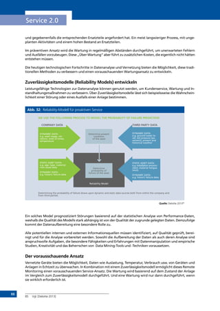 88
Service 2.0
und gegebenenfalls die entsprechenden Ersatzteile angefordert hat. Ein meist langwieriger Prozess, mit unge-
planten Aktivitäten und einem hohen Bestand an Ersatzteilen.
Im präventiven Ansatz wird die Wartung in regelmäßigen Abständen durchgeführt, um unerwarteten Fehlern
und Ausfällen vorzubeugen. Diese „Über-Wartung“ aber führt zu zusätzlichen Kosten, die eigentlich nicht hätten
entstehen müssen.
Die heutigen technologischen Fortschritte in Datenanalyse und Vernetzung bieten die Möglichkeit, diese tradi-
tionellen Methoden zu verbessern und einen vorausschauenden Wartungsansatz zu entwickeln.
Zuverlässigkeitsmodelle (Reliability Models) entwickeln
Leistungsfähige Technologien zur Datenanalyse können genutzt werden, um Kundenservice, Wartung und In-
standhaltungsmaßnahmen zu verbessern. Über Zuverlässigkeitsmodelle lässt sich beispielsweise die Wahrschein-
lichkeit einer Störung oder eines Ausfalls einer Anlage bestimmen.
Abb. 32: Reliability-Modell für proaktiven Service
Quelle: Deloitte 201385
Ein solches Model prognostiziert Störungen basierend auf der statistischen Analyse von Performance-Daten,
weshalb die Qualität des Modells stark abhängig ist von der Qualität der zugrunde gelegten Daten. Demzufolge
kommt der Datenaufbereitung eine besondere Rolle zu.
Alle potentiellen internen und externen Informationsquellen müssen identifiziert, auf Qualität geprüft, berei-
nigt und für die Analyse vorbereitet werden. Sowohl die Aufbereitung der Daten als auch deren Analyse sind
anspruchsvolle Aufgaben, die besondere Fähigkeiten und Erfahrungen mit Datenmanipulation und empirische
Studien, Kreativität und das Beherrschen von Data Mining-Tools und -Techniken voraussetzen.
Der vorausschauende Ansatz
Vernetzte Geräte bieten die Möglichkeit, Daten wie Auslastung, Temperatur, Verbrauch usw. von Geräten und
Anlagen in Echtzeit zu überwachen. In Kombination mit einem Zuverlässigkeitsmodell ermöglicht dieses Remote
Monitoring einen vorausschauenden Service-Ansatz. Die Wartung wird basierend auf dem Zustand der Anlage
im Vergleich zum Zuverlässigkeitsmodell durchgeführt. Und eine Wartung wird nur dann durchgeführt, wenn
sie wirklich erforderlich ist.
85	 Vgl. [Deloitte 2013]
WE USE THE FOLLOWING PROCESS TO MODEL THE PROBABILITY OF FAILURE PREDICTION
COMPANY DATA THIRD PARTY DATA
DYNAMIC DATA:
e.g. asset usage, vib-
rations, level of stress,
temperature
STATIC ASSET DATA:
e.g. age, type, material,
root cause data
DYNAMIC DATA:
e.g. historic failure data
DYNAMIC DATA:
e.g. ground water le-
vel, soil pressure (pa-
vement), present and
historical weather
STATIC ASSET DATA:
e.g. Installation environ-
ment, material fatigue
limits
DYNAMIC DATA:
e.g. historic failure data
Determine present
condition
of the asset
Determine
probability of
failure of the asset
Reliability Model
Determining the probability of failure draws upon dynamic and static data sources both from within the company and
from third parties.
INHALT
 