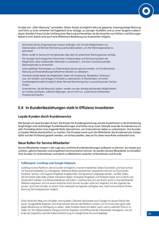 89
So lässt sich „Über-Wartung“ vermeiden. Dieser Ansatz ermöglicht akkurat geplante, kostengünstige Wartung
und führt zu einer erhöhten Verfügbarkeit einer Anlage, zu weniger Ausfällen und zu einer längeren Lebens-
dauer. Darüber hinaus ist der Umfang einer Wartung vorhersehbar, da die Ursachen von Fehlern und Störungen
bekannt sind. Damit wird auch eine effektivere Bestellung von Ersatzteilen möglich.
Technische Service-Organisationen müssen anfangen, sich mit den Möglichkeiten von
Datenanalyse und Remote Monitoring auseinanderzusetzen, um ihre Wartungsprozesse zu
optimieren.
Bisher wurde im Service ein korrigierender oder aber ein präventiver Wartungsansatz verfolgt.
Die heutigen technologischen Fortschritte in Datenanalyse und Vernetzung bieten die
Möglichkeit, diese traditionellen Methoden zu verbessern, und einen vorausschauenden
Wartungsansatz zu entwickeln.
Leistungsfähige Technologien zur Datenanalyse können genutzt werden, um Kundenservice,
Wartung und Instandhaltungsmaßnahmen deutlich zu verbessern.
Vernetzte Geräte bieten die Möglichkeit, Daten wie Auslastung, Temperatur, Verbrauch
usw. von Geräten und Anlagen in Echtzeit zu überwachen. In Kombination mit einem
Zuverlässigkeitsmodell ermöglicht dieses Remote Monitoring einen vorausschauenden Service-
Ansatz.
Unternehmen, die die Reise jetzt starten, werden von den ständig wachsenden Möglichkeiten
am meisten profitieren, während diejenigen, die es nicht tun, zunehmend ineffizientere
Prozesse durchlaufen.
E.4	 In Kundenbeziehungen statt in Effizienz investieren
Loyale Kunden durch Kundenservice
Der Kampf um neue Kunden ist hart. Die Kosten für Kundengewinnung und die Investitionen in die Entwicklung
langfristiger und nachhaltiger Kundenbeziehungen sind höher als je zuvor. Deshalb muss der Kundenservice an
allen Kontaktpunkten eine tragende Rolle übernehmen, um Unternehmen dabei zu unterstützen, ihre Kunden
zu loyalen Markenbotschaftern zu machen. Die Prozesse sowie auch die Mitarbeiter des Kundenservice müssen
dafür auf den Prüfstand gestellt werden, um sicherzustellen, dass sie für diese neue Rolle vorbereitet sind.
Neue Rollen für Service-Mitarbeiter
Service-Mitarbeiter müssen in der Lage sein, wirkliche Kundenbeziehungen aufbauen zu können. Sie müssen gut
zuhören, gekonnt beraten und empathisch kommunizieren können. So werden Service-Mitarbeiter zu Anwälten
ihrer Kunden im Unternehmen und damit zu Mediatoren zwischen Unternehmen und Kunde.
Fallbeispiel: LiveShop und Google Helpouts
LiveShop ist eine Plattform, die es Kunden ermöglicht, in einem erweiterten Video-Chat direkt und face-to-face
mit Servicemitarbeitern zu interagieren. Während diesen persönlichen Gesprächen können via Touchscreen
Produkte, Service- und Support-Angebote eingebunden und dynamisch angezeigt werden - als Bild, Video,
3D-Animation oder jedes andere interaktive Objekt. Komplexe Angebote und Produkte lassen sich so leicht und
verständlich erklären und Missverständnisse verhindern. LiveShop lässt sich per Button leicht in eine bestehende
Website integrieren und mit einem einfachen Klick können Kunden sofort ein Gespräch mit den Agenten be-
ginnen. Sind mehr Kunden an einem Chat interessiert als Agenten verfügbar sind, macht eine einfache Online-
Buchung Terminabsprachen möglich.
Einen ähnlichen Weg zum virtuellen und visuellen Callcenter beschreitet auch Google mit seinem Dienst Hel-
pouts. Ausgewählte Experten und Unternehmen können die Plattform nutzen, um ihr Know-how gratis oder
gegen Bezahlung zur Verfügung zu stellen. Jeder Anbieter bestimmt selbst, wann und zu welchem Preis er zu
haben ist. Per Videochatdienst Hangout können Experten und Hilfesuchende miteinander interagieren und am
Ende des Gesprächs wird die Video-Aufzeichnung im Google-Drive-Account abgelegt.
INHALT
Video: Introducing LiveShop Video: LiveShop in action
 