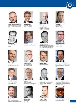 9
Prof. Dr. Gerald Lembke, Digi-
taler Medienmensch aus Leiden-
schaft, Experte, Konferenzspre-
cher, Moderator
Paul Marsden,
Market Researcher,
Syzygy
Dr. Pero Micic,
Vorstand, Future
ManagementGroup AG
Henning Ogberg,
Senior Vice President
EMEA, SugarCRM
Mani Pirouz,
Senior Director Strategic
Accounts EMEA, salesforce.com
Marc Pöpplow,
Consultant, Mücke,
Sturm & Company
Bill Price,
Customer Service Guru, Autor
Stephan Pucker,
Managing Director,
Ad Scopum GmbH
Lars Rabe, Senior
Director European
Retail Practice, Demandware
Markus Roder,
Freier Berater,
conv[inc]e
Ulrich Rohde,
Marketing
Manager DACH
Adobe Social & AdLens,
Adobe Systems GmbH
Prof. Dr. Alexander
Rossmann, Professur für Marke-
ting und Vertrieb, Digital Business
und B2B Marketing, Reutlingen
University
Michael Saylor,
CEO , MicroStrategy
Dirk Scholand,
Geschäftsführender Gesellschaf-
ter, SCHOLAND & BEILING |
Partner
Magnus Sjögren,
CEO, InTaktus AB
Brian Solis,
Principal Analyst,
Altimeter Group
Christoph Spengler,
Geschäftsführer,
Accelerom AG
Dr. Torsten Wingenter,
Global Coordination Social Media
Marketing, Deutsche Lufthansa
AG
Prof. Peter Wippermann,
Trendforscher und Kommunikati-
onsdesigner, Folkwang Universität
der Künste, Essen
Dr. Michael Wu, Chief Scientist,
Lithium Technologies
INHALT
 