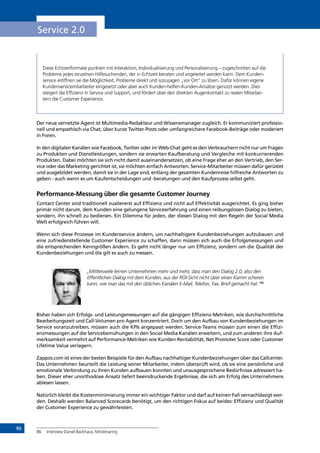 90
Service 2.0
Diese Echtzeitformate punkten mit Interaktion, Individualisierung und Personalisierung – zugeschnitten auf die
Probleme jedes einzelnen Hilfesuchenden, der in Echtzeit beraten und angeleitet werden kann. Dem Kunden-
service eröffnen sie die Möglichkeit, Probleme direkt und sozusagen „vor Ort“ zu lösen. Dafür können eigene
Kundenservicemitarbeiter eingesetzt oder aber auch Kunden-helfen-Kunden-Ansätze genutzt werden. Dies
steigert die Effizienz in Service und Support, und fördert über den direkten Augenkontakt zu realen Mitarbei-
tern die Customer Experience.
Der neue vernetzte Agent ist Multimedia-Redakteur und Wissensmanager zugleich. Er kommuniziert professio-
nell und empathisch via Chat, über kurze Twitter-Posts oder umfangreichere Facebook-Beiträge oder moderiert
in Foren.
In den digitalen Kanälen wie Facebook, Twitter oder im Web-Chat geht es den Verbrauchern nicht nur um Fragen
zu Produkten und Dienstleistungen, sondern sie erwarten Kaufberatung und Vergleiche mit konkurrierenden
Produkten. Dabei möchten sie sich nicht damit auseinandersetzen, ob eine Frage eher an den Vertrieb, den Ser-
vice oder das Marketing gerichtet ist, sie möchten einfach Antworten. Service-Mitarbeiter müssen dafür gerüstet
und ausgebildet werden, damit sie in der Lage sind, entlang der gesamten Kundenreise hilfreiche Antworten zu
geben - auch wenn es um Kaufentscheidungen und -beratungen und den Kaufprozess selbst geht.
Performance-Messung über die gesamte Customer Journey
Contact Center sind traditionell zuallererst auf Effizienz und nicht auf Effektivität ausgerichtet. Es ging bisher
primär nicht darum, dem Kunden eine gelungene Serviceerfahrung und einen reibungslosen Dialog zu bieten,
sondern, ihn schnell zu bedienen. Ein Dilemma für jeden, der diesen Dialog mit den Regeln der Social Media
Welt erfolgreich führen will.
Wenn sich diese Prozesse im Kundenservice ändern, um nachhaltigere Kundenbeziehungen aufzubauen und
eine zufriedenstellende Customer Experience zu schaffen, dann müssen sich auch die Erfolgsmessungen und
die entsprechenden Kenngrößen ändern. Es geht nicht länger nur um Effizienz, sondern um die Qualität der
Kundenbeziehungen und die gilt es auch zu messen.
„Mittlerweile lernen Unternehmen mehr und mehr, dass man den Dialog 2.0, also den
öffentlichen Dialog mit dem Kunden, aus der ROI-Sicht nicht über einen Kamm scheren
kann, wie man das mit den üblichen Kanälen E-Mail, Telefon, Fax, Brief gemacht hat.“86
Bisher haben sich Erfolgs- und Leistungsmessungen auf die gängigen Effizienz-Metriken, wie durchschnittliche
Bearbeitungszeit und Call-Volumen pro Agent konzentriert. Doch um den Aufbau von Kundenbeziehungen im
Service voranzutreiben, müssen auch die KPIs angepasst werden. Service-Teams müssen zum einen die Effizi-
enzmessungen auf die Servicebemühungen in den Social Media Kanälen erweitern, und zum anderen ihre Auf-
merksamkeit vermehrt auf Performance-Metriken wie Kunden-Rentabilität, Net Promoter Score oder Customer
Lifetime Value verlagern.
Zappos.com ist eines der besten Beispiele für den Aufbau nachhaltiger Kundenbeziehungen über das Callcenter.
Das Unternehmen beurteilt die Leistung seiner Mitarbeiter, indem überprüft wird, ob sie eine persönliche und
emotionale Verbindung zu ihren Kunden aufbauen konnten und unausgesprochene Bedürfnisse adressiert ha-
ben. Dieser eher unorthodoxe Ansatz liefert beeindruckende Ergebnisse, die sich am Erfolg des Unternehmens
ablesen lassen.
Natürlich bleibt die Kostenminimierung immer ein wichtiger Faktor und darf auf keinen Fall vernachlässigt wer-
den. Deshalb werden Balanced Scorecards benötigt, um den richtigen Fokus auf beides: Effizienz und Qualität
der Customer Experience zu gewährleisten.
86	 Interview Daniel Backhaus, Mindsharing
INHALT
Video: Introducing Helpouts
 