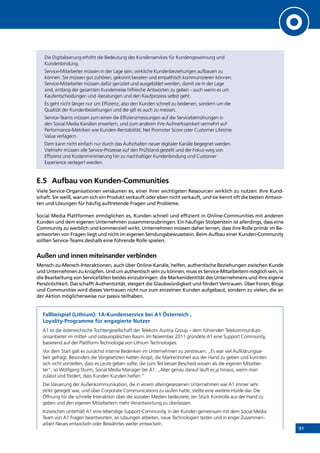 91
Die Digitalisierung erhöht die Bedeutung des Kundenservices für Kundengewinnung und
Kundenbindung.
Service-Mitarbeiter müssen in der Lage sein, wirkliche Kundenbeziehungen aufbauen zu
können. Sie müssen gut zuhören, gekonnt beraten und empathisch kommunizieren können.
Service-Mitarbeiter müssen dafür gerüstet und ausgebildet werden, damit sie in der Lage
sind, entlang der gesamten Kundenreise hilfreiche Antworten zu geben - auch wenn es um
Kaufentscheidungen und -beratungen und den Kaufprozess selbst geht.
Es geht nicht länger nur um Effizienz, also den Kunden schnell zu bedienen, sondern um die
Qualität der Kundenbeziehungen und die gilt es auch zu messen.
Service-Teams müssen zum einen die Effizienzmessungen auf die Servicebemühungen in
den Social Media Kanälen erweitern, und zum anderen ihre Aufmerksamkeit vermehrt auf
Performance-Metriken wie Kunden-Rentabilität, Net Promoter Score oder Customer Lifetime
Value verlagern.
Dem kann nicht einfach nur durch das Aufschalten neuer digitaler Kanäle begegnet werden.
Vielmehr müssen alle Service-Prozesse auf den Prüfstand gestellt und der Fokus weg von
Effizienz und Kostenminimierung hin zu nachhaltiger Kundenbindung und Customer
Experience verlagert werden.
E.5	 Aufbau von Kunden-Communities
Viele Service-Organisationen versäumen es, einer ihrer wichtigsten Ressourcen wirklich zu nutzen: Ihre Kund-
schaft. Sie weiß, warum sich ein Produkt verkauft oder eben nicht verkauft, und sie kennt oft die besten Antwor-
ten und Lösungen für häufig auftretende Fragen und Probleme.
Social Media Plattformen ermöglichen es, Kunden schnell und effizient in Online-Communities mit anderen
Kunden und dem eigenen Unternehmen zusammenzubringen. Ein häufiger Stolperstein ist allerdings, dass eine
Community zu werblich und kommerziell wirkt. Unternehmen müssen daher lernen, dass ihre Rolle primär im Be-
antworten von Fragen liegt und nicht im eigenen Sendungsbewusstsein. Beim Aufbau einer Kunden-Community
sollten Service-Teams deshalb eine führende Rolle spielen.
Außen und innen miteinander verbinden
Mensch-zu-Mensch-Interaktionen, auch über Online-Kanäle, helfen, authentische Beziehungen zwischen Kunde
und Unternehmen zu knüpfen. Und um authentisch sein zu können, muss es Service-Mitarbeitern möglich sein, in
die Bearbeitung von Servicefällen beides einzubringen: die Markenidentität des Unternehmens und ihre eigene
Persönlichkeit. Das schafft Authentizität, steigert die Glaubwürdigkeit und fördert Vertrauen. Über Foren, Blogs
und Communities wird dieses Vertrauen nicht nur zum einzelnen Kunden aufgebaut, sondern zu vielen, die an
der Aktion möglicherweise nur passiv teilhaben.
Fallbeispiel (Lithium): 1A-Kundenservice bei A1 Österreich ,
Loyality-Programme für engagierte Nutzer
A1 ist die österreichische Tochtergesellschaft der Telekom Austria Group – dem führenden Telekommunikati-
onsanbieter im mittel- und osteuropäischen Raum. Im November 2011 gründete A1 eine Support Community,
basierend auf der Plattform-Technologie von Lithium Technologies.
Vor dem Start galt es zunächst interne Bedenken im Unternehmen zu zerstreuen. „Es war viel Aufklärungsar-
beit gefragt. Besonders die Vorgesetzten hatten Angst, die Markenhoheit aus der Hand zu geben und konnten
sich nicht vorstellen, dass es Leute geben sollte, die zum Teil besser Bescheid wissen als die eigenen Mitarbei-
ter“, so Wolfgang Sturm, Social Media Manager bei A1. „Aber genau darauf läuft es ja hinaus, wenn man
zulässt und fördert, dass Kunden Kunden helfen.“
Die Steuerung der Außenkommunikation, die in einem alteingesessenen Unternehmen wie A1 immer sehr
strikt geregelt war, und über Corporate Communications zu laufen hatte, stellte eine weitere Hürde dar. Die
Öffnung für die schnelle Interaktion über die sozialen Medien bedeutete, ein Stück Kontrolle aus der Hand zu
geben und den eigenen Mitarbeitern mehr Verantwortung zu überlassen.
Inzwischen unterhält A1 eine lebendige Support-Community, in der Kunden gemeinsam mit dem Social Media
Team von A1 Fragen beantworten, an Lösungen arbeiten, neue Technologien testen und in enger Zusammen-
arbeit Neues entwickeln oder Bewährtes weiter entwickeln.
INHALT
 