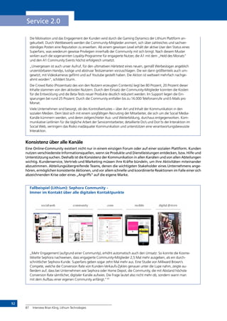 92
Service 2.0
Die Motivation und das Engagement der Kunden wird durch die Gaming Dynamics der Lithium Plattform an-
gekurbelt. Durch Wettbewerb werden die Community-Mitglieder animiert, sich über zahlreiches und sachver-
ständiges Posten eine Reputation zu erwerben. Ab einem gewissen Level erhält der aktive User den Status eines
Superfans, was wiederum gewisse Privilegien innerhalb der Community mit sich bringt. Nach diesem Muster
wirken auch die sogenannten Loyality-Programme für engagierte Nutzer, die A1 mit dem „Held des Monats“
und den A1 Community Events höchst erfolgreich umsetzt.
„Unvergessen ist auch unser Aufruf, für den ultimativen Härtetest eines neuen, gemäß Werbeslogan angeblich
unzerstörbaren Handys, lustige und abstruse Testszenarien vorzuschlagen. Die wir dann größtenteils auch um-
gesetzt, mit Videokameras gefilmt und auf Youtube gestellt haben. Die Aktion ist weltweit mehrfach nachge-
ahmt worden“, schildert Sturm.
Die Crowd Ratio (Prozentsatz des von den Nutzern erzeugten Contents) liegt bei 80 Prozent, 20 Prozent dieser
Inhalte stammen von den aktivsten Nutzern. Durch den Einsatz der Community-Mitglieder konnten die Kosten
für die Entwicklung und die Beta-Tests neuer Produkte deutlich reduziert werden. Im Support liegen die Ein-
sparungen bei rund 25 Prozent: Durch die Community entfallen bis zu 16.000 Telefonanrufe und E-Mails pro
Monat.
Viele Unternehmen sind besorgt, ob des Kontrollverlustes – über Art und Inhalt der Kommunikation in den
sozialen Medien. Dem lässt sich mit einem sorgfältigen Recruiting der Mitarbeiter, die sich um die Social Media-
Kanäle kümmern werden, und deren zielgerichteter Aus- und Weiterbildung, durchaus entgegenwirken. Kom-
munikative Leitlinien für die tägliche Arbeit der Servicemitarbeiter, detaillierte Do’s und Don’ts der Interaktion im
Social Web, verringern das Risiko inadäquater Kommunikation und unterstützen eine verantwortungsbewusste
Interaktion.
Konsistenz über alle Kanäle
Eine Online-Community existiert nicht nur in einem einzigen Forum oder auf einer sozialen Plattform. Kunden
nutzen verschiedenste Informationsquellen, wenn sie Produkte und Dienstleistungen entdecken, bzw. Hilfe und
Unterstützung suchen. Deshalb ist die Konsistenz der Kommunikation in allen Kanälen und von allen Abteilungen
wichtig. Kundenservice, Vertrieb und Marketing müssen ihre Kräfte bündeln, um ihre Aktivitäten miteinander
abzustimmen. Abteilungsübergreifende Teams, denen die wichtigsten Stakeholder eines Unternehmens ange-
hören, ermöglichen konsistente Aktionen, und vor allem schnelle und koordinierte Reaktionen im Falle einer sich
abzeichnenden Krise oder eines „Angriffs“ auf die eigene Marke.
Fallbeispiel (Lithium): Sephora Community -
Immer im Kontakt über alle digitalen Kontaktpunkte
„Mehr Engagement (aufgrund einer Community), erhöht automatisch auch den Umsatz: So konnte die Kosme-
tikkette Sephora nachweisen, dass engagierte Community-Mitglieder 2,5 Mal mehr ausgeben, als ein durch-
schnittlicher Sephora Kunde. Superfans geben sogar zehn Mal mehr aus. Eine Studie von Millward Brown’s
Compete, welche die Conversion Rate von Kunden-Verkaufs-Zyklen genauer unter die Lupe nahm, zeigte au-
ßerdem auf, dass bei Unternehmen wie Sephora oder Home Depot, die Community, die mit Abstand höchste
Conversion Rate sämtlicher, digitaler Kanäle aufwies. Die Frage lautet also nicht mehr ob, sondern wann man
mit dem Aufbau einer eigenen Community anfängt.“87
87	 Interview Brian Kling, Lithium Technologies
INHALT
 