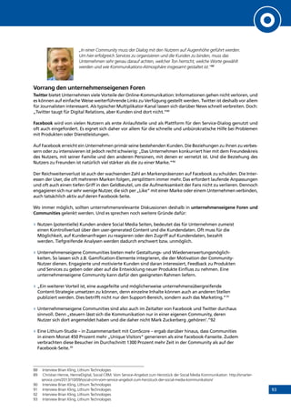93
„In einer Community muss der Dialog mit den Nutzern auf Augenhöhe geführt werden.
Um hier erfolgreich Services zu organisieren und die Kunden zu binden, muss das
Unternehmen sehr genau darauf achten, welcher Ton herrscht, welche Worte gewählt
werden und wie Kommunikations-Atmosphäre insgesamt gestaltet ist.“88
Vorrang den unternehmenseigenen Foren
Twitter bietet Unternehmen viele Vorteile der Online-Kommunikation: Informationen gehen nicht verloren, und
es können auf einfache Weise weiterführende Links zu Verfügung gestellt werden. Twitter ist deshalb vor allem
für Journalisten interessant. Als typischer Multiplikator-Kanal lassen sich darüber News schnell verbreiten. Doch:
„Twitter taugt für Digital Relations, aber Kunden sind dort nicht.“89
Facebook wird von vielen Nutzern als erste Anlaufstelle und als Plattform für den Service-Dialog genutzt und
oft auch eingefordert. Es eignet sich daher vor allem für die schnelle und unbürokratische Hilfe bei Problemen
mit Produkten oder Dienstleistungen.
Auf Facebook erreicht ein Unternehmen primär seine bestehenden Kunden. Die Beziehungen zu ihnen zu verbes-
sern oder zu intensivieren ist jedoch recht schwierig: „Das Unternehmen konkurriert hier mit dem Freundeskreis
des Nutzers, mit seiner Familie und den anderen Personen, mit denen er vernetzt ist. Und die Beziehung des
Nutzers zu Freunden ist natürlich viel stärker als die zu einer Marke.“90
Der Reichweitenverlust ist auch der wachsenden Zahl an Markenpräsenzen auf Facebook zu schulden. Die Inter-
essen der User, die oft mehreren Marken folgen, zersplittern immer mehr. Das erfordert laufende Anpassungen
und oft auch einen tiefen Griff in den Geldbeutel, um die Aufmerksamkeit der Fans nicht zu verlieren. Dennoch
engagieren sich nur sehr wenige Nutzer, die sich per „Like“ mit einer Marke oder einem Unternehmen verbinden,
auch tatsächlich aktiv auf deren Facebook-Seite.
Wo immer möglich, sollten unternehmensrelevante Diskussionen deshalb in unternehmenseigene Foren und
Communities gelenkt werden. Und es sprechen noch weitere Gründe dafür:
»» Nutzen (potentielle) Kunden andere Social Media Seiten, bedeutet das für Unternehmen zumeist
einen Kontrollverlust über den user-generated Content und die Kundendaten. Oft muss für die
Möglichkeit, auf Kundenanfragen zu reagieren oder den Zugriff auf Kundendaten, bezahlt
werden. Tiefgreifende Analysen werden dadurch erschwert bzw. unmöglich.
»» Unternehmenseigene Communities bieten mehr Gestaltungs- und Wiederverwertungsmöglich-
keiten. So lassen sich z.B. Gamification-Elemente integrieren, die der Motivation der Community-
Nutzer dienen. Engagierte und motivierte Kunden sind daran interessiert, Feedback zu Produkten
und Services zu geben oder aber auf die Entwicklung neuer Produkte Einfluss zu nehmen. Eine
unternehmenseigene Community kann dafür den geeigneten Rahmen liefern.
»» „Ein weiterer Vorteil ist, eine ausgefeilte und möglicherweise unternehmensübergreifende
Content-Strategie umsetzen zu können, denn einzelne Inhalte können auch an anderen Stellen
publiziert werden. Dies betrifft nicht nur den Support-Bereich, sondern auch das Marketing.“91
»» Unternehmenseigene Communities sind also auch im Zeitalter von Facebook und Twitter durchaus
sinnvoll. Denn „steuern lässt sich die Kommunikation nur in einer eigenen Community, deren
Nutzer sich dort angemeldet haben und die daher nicht Mark Zuckerberg ‚gehören’.“92
»» Eine Lithium-Studie – in Zusammenarbeit mit ComScore – ergab darüber hinaus, dass Communities
in einem Monat 450 Prozent mehr „Unique Visitors“ generieren als eine Facebook-Fanseite. Zudem
verbrachten diese Besucher im Durchschnitt 1300 Prozent mehr Zeit in der Community als auf der
Facebook-Seite.93
88	 Interview Brian Kling, Lithium Technologies
89	 Christian Henne, HenneDigital, Social CRM. Vom Service-Angebot zum Herzstück der Social Media Kommunikation: http://smarter-
service.com/2013/10/09/social-crm-vom-service-angebot-zum-herzstuck-der-social-media-kommunikation/
90	 Interview Brian Kling, Lithium Technologies
91	 Interview Brian Kling, Lithium Technologies
92	 Interview Brian Kling, Lithium Technologies
93	 Interview Brian Kling, Lithium Technologies
INHALT
 