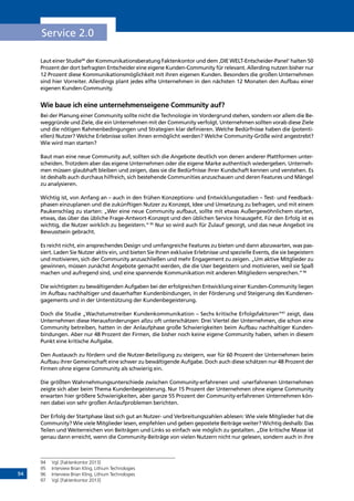 94
Service 2.0
Laut einer Studie94
der Kommunikationsberatung Faktenkontor und dem ‚DIE WELT-Entscheider-Panel‘ halten 50
Prozent der dort befragten Entscheider eine eigene Kunden-Community für relevant. Allerding nutzen bisher nur
12 Prozent diese Kommunikationsmöglichkeit mit ihren eigenen Kunden. Besonders die großen Unternehmen
sind hier Vorreiter. Allerdings plant jedes elfte Unternehmen in den nächsten 12 Monaten den Aufbau einer
eigenen Kunden-Community.
Wie baue ich eine unternehmenseigene Community auf?
Bei der Planung einer Community sollte nicht die Technologie im Vordergrund stehen, sondern vor allem die Be-
weggründe und Ziele, die ein Unternehmen mit der Community verfolgt. Unternehmen sollten vorab diese Ziele
und die nötigen Rahmenbedingungen und Strategien klar definieren. Welche Bedürfnisse haben die (potenti-
ellen) Nutzer? Welche Erlebnisse sollen ihnen ermöglicht werden? Welche Community-Größe wird angestrebt?
Wie wird man starten?
Baut man eine neue Community auf, sollten sich die Angebote deutlich von denen anderer Plattformen unter-
scheiden. Trotzdem aber das eigene Unternehmen oder die eigene Marke authentisch wiedergeben. Unterneh-
men müssen glaubhaft bleiben und zeigen, dass sie die Bedürfnisse ihrer Kundschaft kennen und verstehen. Es
ist deshalb auch durchaus hilfreich, sich bestehende Communities anzuschauen und deren Features und Mängel
zu analysieren.
Wichtig ist, von Anfang an – auch in den frühen Konzeptions- und Entwicklungsstadien – Test- und Feedback-
phasen einzuplanen und die zukünftigen Nutzer zu Konzept, Idee und Umsetzung zu befragen, und mit einem
Paukenschlag zu starten: „Wer eine neue Community aufbaut, sollte mit etwas Außergewöhnlichem starten,
etwas, das über das übliche Frage-Antwort-Konzept und den üblichen Service hinausgeht. Für den Erfolg ist es
wichtig, die Nutzer wirklich zu begeistern.“ 95
Nur so wird auch für Zulauf gesorgt, und das neue Angebot ins
Bewusstsein gebracht.
Es reicht nicht, ein ansprechendes Design und umfangreiche Features zu bieten und dann abzuwarten, was pas-
siert. Laden Sie Nutzer aktiv ein, und bieten Sie Ihnen exklusive Erlebnisse und spezielle Events, die sie begeistern
und motivieren, sich der Community anzuschließen und mehr Engagement zu zeigen. „Um aktive Mitglieder zu
gewinnen, müssen zunächst Angebote gemacht werden, die die User begeistern und motivieren, weil sie Spaß
machen und aufregend sind, und eine spannende Kommunikation mit anderen Mitgliedern versprechen.“96
Die wichtigsten zu bewältigenden Aufgaben bei der erfolgreichen Entwicklung einer Kunden-Community liegen
im Aufbau nachhaltiger und dauerhafter Kundenbindungen, in der Förderung und Steigerung des Kundenen-
gagements und in der Unterstützung der Kundenbegeisterung.
Doch die Studie „Wachstumstreiber Kundenkommunikation – Sechs kritische Erfolgsfaktoren“97
zeigt, dass
Unternehmen diese Herausforderungen allzu oft unterschätzen: Drei Viertel der Unternehmen, die schon eine
Community betreiben, hatten in der Anlaufphase große Schwierigkeiten beim Aufbau nachhaltiger Kunden-
bindungen. Aber nur 48 Prozent der Firmen, die bisher noch keine eigene Community haben, sehen in diesem
Punkt eine kritische Aufgabe.
Den Austausch zu fördern und die Nutzer-Beteiligung zu steigern, war für 60 Prozent der Unternehmen beim
Aufbau ihrer Gemeinschaft eine schwer zu bewältigende Aufgabe. Doch auch diese schätzen nur 48 Prozent der
Firmen ohne eigene Community als schwierig ein.
Die größten Wahrnehmungsunterschiede zwischen Community-erfahrenen und -unerfahrenen Unternehmen
zeigte sich aber beim Thema Kundenbegeisterung. Nur 15 Prozent der Unternehmen ohne eigene Community
erwarten hier größere Schwierigkeiten, aber ganze 55 Prozent der Community-erfahrenen Unternehmen kön-
nen dabei von sehr großen Anlaufproblemen berichten.
Der Erfolg der Startphase lässt sich gut an Nutzer- und Verbreitungszahlen ablesen: Wie viele Mitglieder hat die
Community? Wie viele Mitglieder lesen, empfehlen und geben gepostete Beiträge weiter? Wichtig deshalb: Das
Teilen und Weiterreichen von Beiträgen und Links so einfach wie möglich zu gestalten. „Die kritische Masse ist
genau dann erreicht, wenn die Community-Beiträge von vielen Nutzern nicht nur gelesen, sondern auch in ihre
94	 Vgl. [Faktenkontor 2013]
95	 Interview Brian Kling, Lithium Technologies
96	 Interview Brian Kling, Lithium Technologies
97	 Vgl. [Faktenkontor 2013]
INHALT
 