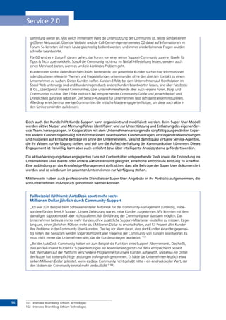 96
Service 2.0
sammlung weiter an. Von welch immensem Wert die Unterstützung der Community ist, zeigte sich bei einem
größeren Netzausfall. Über die Website und die Call-Center-Agenten verwies O2 dabei auf Informationen im
Forum. So konnten viel mehr Leute gleichzeitig bedient werden, und immer wiederkehrende Fragen wurden
schneller beantwortet.
Für O2 wird es in Zukunft darum gehen, das Forum von einer reinen Support-Community zu einer Quelle für
Tipps  Tricks zu entwickeln. So soll die Community nicht nur im Notfall Hilfestellung leisten, sondern auch
einen Mehrwert bieten, wenn es um kein konkretes Problem geht.
Kundenforen sind in vielen Branchen üblich. Bestehende und potentielle Kunden suchen hier Informationen
oder diskutieren relevante Themen und Fragestellungen untereinander, ohne den direkten Kontakt zu einem
Unternehmen zu suchen. Dieser Kunden-helfen-Kunden-Effekt, bei dem Unternehmen auf Horchstation im
Social Web unterwegs sind und Kundenfragen durch andere Kunden beantworten lassen, sind über Facebook
 Co., über Special Interest Communities, über unternehmensfremde aber auch -eigene Foren, Blogs und
Communities nutzbar. Der Effekt stellt sich bei entsprechender Community-Größe und je nach Bedarf und
Dringlichkeit ganz von selbst ein. Der Service-Aufwand für Unternehmen lässt sich damit enorm reduzieren.
Allerdings erreichen nur wenige Communities die kritische Masse engagierter Nutzer, um diese auch aktiv in
den Service einbinden zu können..
Doch auch der Kunde-hilft-Kunde-Support kann organisiert und modifiziert werden. Beim Super-User-Modell
werden aktive Nutzer und Meinungsführer identifiziert und zur Unterstützung und Entlastung des eigenen Ser-
vice-Teams herangezogen. In Kooperation mit dem Unternehmen versorgen die sorgfältig ausgewählten Exper-
ten andere Kunden regelmäßig mit Informationen, beantworten Kundenanfragen, erbringen Problemlösungen
und reagieren auf kritische Beiträge im Sinne des Unternehmens. Sie sind damit quasi virtuelle Service-Agenten,
die ihr Wissen zur Verfügung stellen, und sich um die Aufrechterhaltung der Kommunikation kümmern. Dieses
Engagement ist freiwillig, kann aber auch entlohnt bzw. über intelligente Anreizsysteme gefördert werden.
Die aktive Versorgung dieser engagierten Fans mit Content über entsprechende Tools sowie die Einbindung ins
Unternehmen über Events oder andere Aktivitäten sind geeignet, eine hohe emotionale Bindung zu schaffen.
Eine Anbindung an das Knowledge-Management stellt sicher, dass alle Beiträge der Super User dokumentiert
werden und so wiederum im gesamten Unternehmen zur Verfügung stehen.
Mittlerweile haben auch professionelle Dienstleister Super-User-Angebote in ihr Portfolio aufgenommen, die
von Unternehmen in Anspruch genommen werden können.
Fallbeispiel (Lithium): AutoDesk spart mehr sechs
Millionen Dollar jährlich durch Community-Support
„Ich war zum Beispiel beim Softwarehersteller AutoDesk für das Community-Management zuständig, insbe-
sondere für den Bereich Support. Unsere Zielsetzung war es, neue Kunden zu gewinnen. Wir konnten mit dem
damaligen Supportmodell aber nicht skalieren. Mit Einführung der Community war das dann möglich. Das
Unternehmen betreute immer mehr Kunden, ohne zusätzliche Support-Mitarbeiter einstellen zu müssen. Es ge-
lang uns, einen jährlichen ROI von mehr als 6 Millionen Dollar zu erwirtschaften, weil 53 Prozent aller Kunden
ihre Probleme in der Community lösen konnten. Das lag vor allem daran, dass dort Kunden einander gegensei-
tig helfen. Bei Swisscom werden sogar 96 Prozent aller Fragen in der Community von Kunden beantwortet. Es
muss nicht immer das Unternehmen sein, das die Kundenanliegen bearbeitet.“101
„Bei der AutoDesk-Community hatten wir zum Beispiel die Funktion eines Support-Abonnements. Das heißt,
dass ein Teil unserer Nutzer für Supportleistungen ein Abonnement gelöst und dafür entsprechend bezahlt
hat. Wir haben auf der Plattform verschiedene Programme für unsere Kunden aufgesetzt, und etwa ein Drittel
der Nutzer hat kostenpflichtige Leistungen in Anspruch genommen. Es hätte das Unternehmen letztlich etwa
sieben Millionen Dollar gekostet, wenn es diese Community nicht gehabt hätte – ein eindrucksvoller Wert, der
den Nutzen der Community einmal mehr verdeutlicht.“102
.
101	 Interview Brian Kling, Lithium Technologies
102	 Interview Brian Kling, Lithium Technologies
INHALT
 