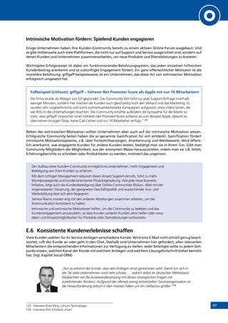 97
Intrinsische Motivation fördern: Spielend Kunden engagieren
Einige Unternehmen haben ihre Kunden-Community bereits zu einem aktiven Online-Forum ausgebaut. Und
es gibt mittlerweile auch viele Plattformen, die nicht nur auf Support und Service ausgerichtet sind, sondern auf
denen Kunden und Unternehmen zusammenarbeiten, um neue Produkte und Dienstleistungen zu kreieren.
Wichtigstes Erfolgsrezept ist dabei ein funktionierendes Belohnungssystem, das jeden einzelnen hilfreichen
Kundenbeitrag anerkennt und so zukünftiges Engagement fördert. Ein ganz offensichtlicher Motivator ist die
monetäre Belohnung. giffgaff beispielsweise ist ein Unternehmen, das diese Art von extrinsischer Motivation
erfolgreich umgesetzt hat.
Fallbeispiel (Lithium): giffgaff – höherer Net Promoter Score als Apple mit nur 16 Mitarbeitern
Die Firma wurde als Ableger von O2 gegründet. Die Community löst nicht nur jede Support-Anfrage innerhalb
weniger Minuten, sondern hier machen die Kunden auch gleichzeitig noch den Verkauf und das Marketing. Es
wurden sehr ungewöhnliche und somit aufmerksamkeitsstarke Kampagnen aufgesetzt, etwa Video-Serien, die
viel Witz in die Unterhaltungen brachten. Die Community erhöhte außerdem die Sympathie für die Marke so
stark, dass giffgaff inzwischen einen höheren Net Promoter Score aufweist als zum Beispiel Apple, obwohl es
über keinen einzigen Shop, keine Call-Center und nur 16 Mitarbeiter verfügt.“103
.
Neben der extrinsischen Motivation sollten Unternehmen aber auch auf die intrinsische Motivation setzen.
Erfolgreiche Community-Seiten haben die so genannte Gamification für sich entdeckt. Gamification fördert
intrinsische Motivationssysteme, z.B. über Fortschrittsanzeigen, Anerkennung und Wettbewerb: Wird öffent-
lich anerkannt, was engagierte Kunden für andere Kunden leisten, bestätigt man sie in ihrem Tun. Gibt man
Community-Mitgliedern die Möglichkeit, aus der anonymen Masse herauszutreten, indem man sie z.B. bittet,
Erfahrungsberichte zu schreiben oder Produkttester zu werden, motiviert das ungemein.
Der Aufbau einer Kunden-Community ermöglicht es Unternehmen, mehr Engagement und
Beteiligung von ihren Kunden zu erfahren.
Mit dem richtigen Management reduziert dieser Ansatz Support-Anrufe, führt zu mehr
Mundpropaganda und kundenorientierter Produktgestaltung. Wie jede neue Business-
Initiative, birgt auch die Kundenbeteiligung über Online-Communities Risiken. Aber mit der
angemessenen Steuerung, der geeigneten Geschäftspolitik und ausreichender Aus- und
Weiterbildung lässt sich dem begegnen.
Service-Teams müssen eng mit den anderen Abteilungen zusammen arbeiten, um die
Kommunikation konsistent zu halten.
Intrinsische und extrinsische Motivatoren helfen, um die Community zu beleben und das
Kundenengagement anzukurbeln, so dass Kunden anderen Kunden aktiv helfen oder neue
Ideen und Einsatzmöglichkeiten für Produkte oder Dienstleistungen entwickeln.
E.6	 Konsistente Kundenerlebnisse schaffen
Viele Kunden wählen für ihr Service-Anliegen verschiedene Kanäle. Wird eine E-Mail nicht schnell genug beant-
wortet, ruft der Kunde an oder geht in den Chat. Deshalb sind Unternehmen hier gefordert, allen relevanten
Mitarbeitern die entsprechenden Informationen zur Verfügung zu stellen. Jeder Beteiligte sollte zu jedem Zeit-
punkt wissen, welchen Kanal der Kunde mit welchem Anliegen und welchem Lösungsfortschritt bisher bemüht
hat. (Vgl. Kapitel Social CRM)
„Nur so erkennt der Kunde, dass sein Anliegen ernst genommen wird. Damit tun sich in
der Tat viele Unternehmen noch sehr schwer, … Jedoch selbst im deutschen Mittelstand
beobachten wir die Auseinandersetzung mit diesen strategischen Fragen mit
zunehmender Tendenz. Aufgrund der oftmals wenig entwickelten Serviceorganisation ist
die Herausforderung jedoch in den meisten Fällen um ein Vielfaches größer.“104
103	 Interview Brian Kling, Lithium Technologies
104	 Interview Dirk Scholand, eGain
INHALT
 