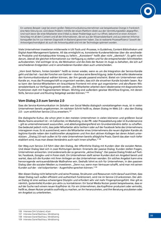 99
Ein weiteres Beispiel: Liegt bei einem großen Telekommunikationsunternehmen wie beispielsweise Orange in Frankreich
eine Netz-Störung vor, wird dieses Problem mithilfe der eGain-Plattform direkt aus den Vermittlungsstellen abgegriffen.
Und noch bevor der erste Mitarbeiter eine E-Mail zu dieser Problemlage auch nur öffnet, bekommt er einen Antwort-
Vorschlag mit all dem Content und all den Informationen, die wir aus der Wissensdatenbank und aus externen Informa-
tionsquellen bis hin zur internen Diagnostik im Backend gewonnen haben. Das ist realisierte Prozesseffizienz! Sowohl die
Antwortgeschwindigkeit als auch die Antwortqualität sind mit der Technologie optimiert worden.
Viele Unternehmen investieren mittlerweile in UX-Tools und -Prozesse, in Guidelines, Content-Bibliotheken und
Digital-Asset-Management-Systeme. All das ermöglicht es, konsistente Kundenerlebnisse über die verschiede-
ne Produkte und Kontaktpunkte hinweg zu liefern. „Konsistent“ heißt aber nicht „identisch“. Es geht nicht
darum, überall die gleichen Informationen zur Verfügung zu stellen und für die entsprechenden Schnittstellen
aufzubereiten. Viel wichtiger ist es, die Motivation und die Ziele der Nutzer im Auge zu behalten, die sich auf
verschiedenen Endgeräten und in verschiedenen Kanälen eben auch unterscheiden.
„Vorn breit fächern, hinten bündeln“ heißt es immer wieder, wenn es um die Integration der Service-Kanäle
geht und das hat – laut der Forscher von Gartner – durchaus seine Berechtigung: Jeder Kunde sollte idealerweise
den Kommunikationskanal wählen können, der ihm gerade passend erscheint. Bietet ein Unternehmen viele
Kanäle an, muss das Prozessgeschäft so organisiert werden, dass sich die einzelnen Kanäle bündeln lassen. Nur
so kann den Service-Mitarbeitern ein brauchbares Frontend mit einer gut organisierten und abrufbaren Wis-
sensdatenbank zur Verfügung gestellt werden. „Die Mitarbeiter arbeiten dann idealerweise mit diagnostischen
Funktionen statt mit fragmentiertem Wissen. Wichtig sind außerdem gewisse Workflow-Engines, mit denen
Skills, Service-Level und Routing festgelegt werden können.“106
Vom Dialog 2.0 zum Service 2.0
Dass die Service-Kommunikation im Zeitalter von Social Media dialogisch vonstattengehen muss, ist in vielen
Unternehmen bereits angekommen. Im nächsten Schritt heißt es, diesen Dialog im Web 2.0 – also den Dialog
2.0 – zum wirklichen Service 2.0 zu erweitern.107
Die dialogische Kultur, die schon jetzt in den meisten Unternehmen in vielen kleineren und größeren Social
Media Teams verankert ist – im Callcenter, im Marketing, in der PR- oder Presseabteilung oder im Kundenservice
– gilt es unternehmensweit auszurollen, und abteilungsübergreifend ein Grundverständnis dafür zu schaffen.
Das bedeutet jedoch nicht, dass jeder Mitarbeiter aktiv twittern oder auf der Facebook Seite des Unternehmens
interagieren muss. Es ist ausreichend, wenn die Mitarbeiter eines Unternehmens die neuen digitalen Kanäle als
legitime Kanäle neben den traditionellen akzeptieren und ihre dort aktiven Kollegen bei deren Arbeit unter-
stützen. „Dialog 2.0 nach außen ist für viele Unternehmen bereits alltägliche Praxis. Damit das aber noch tiefer
etabliert wird, muss man dieses Verständnis auch nach innen schaffen.“108
Der Weg zum Service 2.0 führt über den Dialog, der öffentliche Dialog mit Kunden über die sozialen Netze.
Und dieser Dialog lässt sich in zwei Richtungen denken: Einerseits der passive Dialog: Kunden stellen Fragen,
Unternehmen antworten. Und andererseits der so genannte „aktive Dialog“. Der passive Dialog findet auf Twit-
ter, Facebook, Google+ und in Foren statt. Ein Unternehmen stellt seinen Kunden dort ein Angebot bereit und
wartet, dass sich die Kunden mit ihren Anliegen an das Unternehmen wenden. Ein solches Angebot kann eine
hervorragende vertrauensbildende Maßnahme sein. Deshalb lohnt es sich für Unternehmen, in den passiven
Dialog über die sozialen Medien zu investieren. „Denn nur, wenn man Vertrauen schafft, wird man mit seinen
Kunden auf der - viel kolportierten - Augenhöhe sprechen können.“109
Wer diesen Dialog nicht beherrscht und seine Prozesse, Strukturen und Ressourcen nicht darauf ausrichtet, dass
dieser Dialog nach außen effizient und authentisch funktioniert, wird nie im Service 2.0 ankommen. Der akti-
ve Dialog ist eine weitaus schwierigere Disziplin und erfordert sehr viel mehr Fingerspitzengefühl. Hier gilt es
nämlich, (potentielle) Kunden pro aktiv zu kontaktieren: Ein Social Media Nutzer postet beispielsweise, dass er
auf der Suche nach einem neuen Kopfhörer ist. Für ein Unternehmen, das Kopfhörer produziert oder vertreibt,
heißt es, diesen Nutzer proaktiv ausfindig zu machen, an ihn heranzutreten, und ihm Beratung anzubieten oder
ein Angebot zu unterbreiten.
106	 Interview Dirk Scholand, eGain
107	 Interview Daniel Backhaus, Mindsharing
108	 Interview Daniel Backhaus, Mindsharing
109	 Interview Daniel Backhaus, Mindsharing
INHALT
 