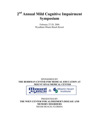 2nd
Annual Mild Cognitive Impairment
Symposium
February 27-28, 2004
Wyndham Miami Beach Resort
SPONSORED BY
THE BEHRMAN CENTER FOR MEDICAL EDUCATION AT
MOUNT SINAI MEDICAL CENTER
PRESENTED BY
THE WIEN CENTER FOR ALZHEIMER’S DISEASE AND
MEMORY DISORDERS
MIAMI BEACH, FLORIDA
 