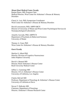 Mount Sinai Medical Center Faculty
Ranjan Duara, MD, Program Chair
Medical Director, Wien Center for Alzheimer’s Disease & Memory
Disorders
Cheryl A. Luis, PhD, Symposium Coordinator
Wien Center for Alzheimer’s Disease & Memory Disorders
David Loewenstein, PhD, ABPP/ABCN
Director of University of Miami and Wien Center Psychological Services &
Neuropsychological Laboratories
Amarilis Acevedo, PhD, ABPP/CN
Department of Psychiatry & Behavioral Sciences
University of Miami
Thomas A. Crum, PhD
Wien Center for Alzheimer’s Disease & Memory Disorders
Guest Faculty
Marilyn S. Albert PhD
Director, Division of Cognitive Neuroscience
Johns Hopkins University
David A. Bennett MD
Director, Rush Alzheimer’s Disease Center
Rush University Medical Center
Jeffery L. Cummings MD
Director, UCLA Alzheimer’s Disease Center
University of California, Los Angeles
Charles DeCarli MD
Professor, Department of Neurology & Alzheimer’s Disease Center
University of California at Davis
Steven T. DeKosky MD
Chairmen, Department of Neurology
Director, Alzheimer’s Disease Research Center
 