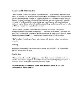 Location and Hotel Information
The Wyndham Miami Beach Resort, located on scenic Collins Avenue in Miami Beach,
offers an abundance of treasures – from breathtaking sunrises to moonlit nights, sparkling
sugar white beaches and a variety of culinary delights – all within a few blocks from the
heart of famous South Beach, home of Miami’s famed boutiques and sizzling nightlife.
A variety of outdoor activities are available year round for your enjoyment including
scuba diving, jet skiing, volleyball, golf, tennis, and deep-sea fishing. A full service salon
and fitness center is also located on the premise.
The Wyndham Resort has a limited number of rooms available at a discounted
symposium rate of 159.00 per night plus tax. These rates are available 3 days prior and
three days following the symposium. Reservations must be made directly with the resort
by calling 1-800-20-EVENT. Please be sure to mention the MCI Symposium.
The Wyndham Miami Beach Resort is just a short ride from the Miami International
Airport.
Parking
Overnight valet parking is available at a discounted rate of $13.00. The daily rate for
parking is discounted to $6.00.
Registration
The registration fee includes symposium workbook, continental breakfast, lunch and
snacks, and welcome reception. Accreditation boards require that participants attend all
activities in each module for continuing education credits.
Please make checks payable to: Mount Sinai Medical Center. Write MCI
Symposium in the memo area.
 